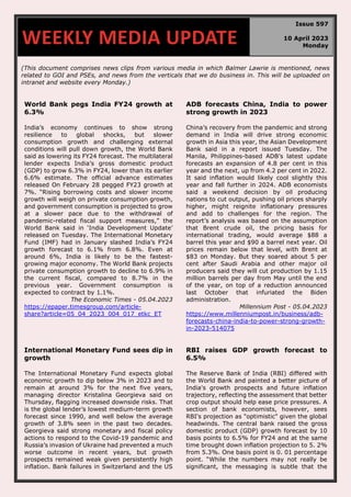 (This document comprises news clips from various media in which Balmer Lawrie is mentioned, news
related to GOI and PSEs, and news from the verticals that we do business in. This will be uploaded on
intranet and website every Monday.)
World Bank pegs India FY24 growth at
6.3%
India’s economy continues to show strong
resilience to global shocks, but slower
consumption growth and challenging external
conditions will pull down growth, the World Bank
said as lowering its FY24 forecast. The multilateral
lender expects India’s gross domestic product
(GDP) to grow 6.3% in FY24, lower than its earlier
6.6% estimate. The official advance estimates
released On February 28 pegged FY23 growth at
7%. “Rising borrowing costs and slower income
growth will weigh on private consumption growth,
and government consumption is projected to grow
at a slower pace due to the withdrawal of
pandemic-related fiscal support measures,” the
World Bank said in ‘India Development Update’
released on Tuesday. The International Monetary
Fund (IMF) had in January slashed India’s FY24
growth forecast to 6.1% from 6.8%. Even at
around 6%, India is likely to be the fastest-
growing major economy. The World Bank projects
private consumption growth to decline to 6.9% in
the current fiscal, compared to 8.7% in the
previous year. Government consumption is
expected to contract by 1.1%.
The Economic Times - 05.04.2023
https://epaper.timesgroup.com/article-
share?article=05_04_2023_004_017_etkc_ET
ADB forecasts China, India to power
strong growth in 2023
China’s recovery from the pandemic and strong
demand in India will drive strong economic
growth in Asia this year, the Asian Development
Bank said in a report issued Tuesday. The
Manila, Philippines-based ADB’s latest update
forecasts an expansion of 4.8 per cent in this
year and the next, up from 4.2 per cent in 2022.
It said inflation would likely cool slightly this
year and fall further in 2024. ADB economists
said a weekend decision by oil producing
nations to cut output, pushing oil prices sharply
higher, might reignite inflationary pressures
and add to challenges for the region. The
report’s analysis was based on the assumption
that Brent crude oil, the pricing basis for
international trading, would average $88 a
barrel this year and $90 a barrel next year. Oil
prices remain below that level, with Brent at
$83 on Monday. But they soared about 5 per
cent after Saudi Arabia and other major oil
producers said they will cut production by 1.15
million barrels per day from May until the end
of the year, on top of a reduction announced
last October that infuriated the Biden
administration.
Millennium Post - 05.04.2023
https://www.millenniumpost.in/business/adb-
forecasts-china-india-to-power-strong-growth-
in-2023-514075
International Monetary Fund sees dip in
growth
The International Monetary Fund expects global
economic growth to dip below 3% in 2023 and to
remain at around 3% for the next five years,
managing director Kristalina Georgieva said on
Thursday, flagging increased downside risks. That
is the global lender’s lowest medium-term growth
forecast since 1990, and well below the average
growth of 3.8% seen in the past two decades.
Georgieva said strong monetary and fiscal policy
actions to respond to the Covid-19 pandemic and
Russia’s invasion of Ukraine had prevented a much
worse outcome in recent years, but growth
prospects remained weak given persistently high
inflation. Bank failures in Switzerland and the US
RBI raises GDP growth forecast to
6.5%
The Reserve Bank of India (RBI) differed with
the World Bank and painted a better picture of
India's growth prospects and future inflation
trajectory, reflecting the assessment that better
crop output should help ease price pressures. A
section of bank economists, however, sees
RBI's projection as "optimistic" given the global
headwinds. The central bank raised the gross
domestic product (GDP) growth forecast by 10
basis points to 6.5% for FY24 and at the same
time brought down inflation projection to 5. 2%
from 5.3%. One basis point is 0. 01 percentage
point. “While the numbers may not really be
significant, the messaging is subtle that the
WEEKLY MEDIA UPDATE
Issue 597
10 April 2023
Monday
 