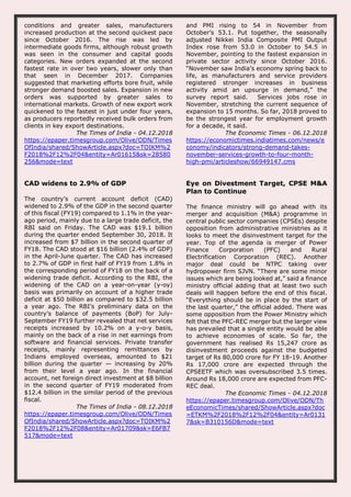 conditions and greater sales, manufacturers
increased production at the second quickest pace
since October 2016. The rise was led by
intermediate goods firms, although robust growth
was seen in the consumer and capital goods
categories. New orders expanded at the second
fastest rate in over two years, slower only than
that seen in December 2017. Companies
suggested that marketing efforts bore fruit, while
stronger demand boosted sales. Expansion in new
orders was supported by greater sales to
international markets. Growth of new export work
quickened to the fastest in just under four years,
as producers reportedly received bulk orders from
clients in key export destinations.
The Times of India - 04.12.2018
https://epaper.timesgroup.com/Olive/ODN/Times
OfIndia/shared/ShowArticle.aspx?doc=TOIKM%2
F2018%2F12%2F04&entity=Ar01615&sk=28580
256&mode=text
and PMI rising to 54 in November from
October’s 53.1. Put together, the seasonally
adjusted Nikkei India Composite PMI Output
Index rose from 53.0 in October to 54.5 in
November, pointing to the fastest expansion in
private sector activity since October 2016.
“November saw India’s economy spring back to
life, as manufacturers and service providers
registered stronger increases in business
activity amid an upsurge in demand,” the
survey report said. Services jobs rose in
November, stretching the current sequence of
expansion to 15 months. So far, 2018 proved to
be the strongest year for employment growth
for a decade, it said.
The Economic Times - 06.12.2018
https://economictimes.indiatimes.com/news/e
conomy/indicators/strong-demand-takes-
november-services-growth-to-four-month-
high-pmi/articleshow/66949147.cms
CAD widens to 2.9% of GDP
The country’s current account deficit (CAD)
widened to 2.9% of the GDP in the second quarter
of this fiscal (FY19) compared to 1.1% in the year-
ago period, mainly due to a large trade deficit, the
RBI said on Friday. The CAD was $19.1 billion
during the quarter ended September 30, 2018. It
increased from $7 billion in the second quarter of
FY18. The CAD stood at $16 billion (2.4% of GDP)
in the April-June quarter. The CAD has increased
to 2.7% of GDP in first half of FY19 from 1.8% in
the corresponding period of FY18 on the back of a
widening trade deficit. According to the RBI, the
widening of the CAD on a year-on-year (y-oy)
basis was primarily on account of a higher trade
deficit at $50 billion as compared to $32.5 billion
a year ago. The RBI’s preliminary data on the
country’s balance of payments (BoP) for July-
September FY19 further revealed that net services
receipts increased by 10.2% on a y-o-y basis,
mainly on the back of a rise in net earnings from
software and financial services. Private transfer
receipts, mainly representing remittances by
Indians employed overseas, amounted to $21
billion during the quarter — increasing by 20%
from their level a year ago. In the financial
account, net foreign direct investment at $8 billion
in the second quarter of FY19 moderated from
$12.4 billion in the similar period of the previous
fiscal.
The Times of India - 08.12.2018
https://epaper.timesgroup.com/Olive/ODN/Times
OfIndia/shared/ShowArticle.aspx?doc=TOIKM%2
F2018%2F12%2F08&entity=Ar01709&sk=E6FB7
517&mode=text
Eye on Divestment Target, CPSE M&A
Plan to Continue
The finance ministry will go ahead with its
merger and acquisition (M&A) programme in
central public sector companies (CPSEs) despite
opposition from administrative ministries as it
looks to meet the disinvestment target for the
year. Top of the agenda is merger of Power
Finance Corporation (PFC) and Rural
Electrification Corporation (REC). Another
major deal could be NTPC taking over
hydropower firm SJVN. “There are some minor
issues which are being looked at,” said a finance
ministry official adding that at least two such
deals will happen before the end of this fiscal.
“Everything should be in place by the start of
the last quarter,” the official added. There was
some opposition from the Power Ministry which
felt that the PFC-REC merger but the larger view
has prevailed that a single entity would be able
to achieve economies of scale. So far, the
government has realised Rs 15,247 crore as
disinvestment proceeds against the budgeted
target of Rs 80,000 crore for FY 18-19. Another
Rs 17,000 crore are expected through the
CPSEETF which was oversubscribed 3.5 times.
Around Rs 18,000 crore are expected from PFC-
REC deal.
The Economic Times - 04.12.2018
https://epaper.timesgroup.com/Olive/ODN/Th
eEconomicTimes/shared/ShowArticle.aspx?doc
=ETKM%2F2018%2F12%2F04&entity=Ar0131
7&sk=B310156D&mode=text
 