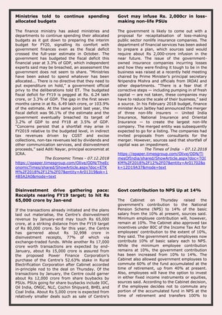 Ministries told to continue spending
allocated budgets
The finance ministry has asked ministries and
departments to continue spending their allocated
budgets as it got down to preparing the interim
budget for FY20, signalling its comfort with
government finances even as the fiscal deficit
crossed the full-year estimate in October. The
government has budgeted the fiscal deficit this
financial year at 3.3% of GDP, which independent
experts said may be breached, an assessment the
government does not seem to share. “Ministries
have been asked to spend whatever has been
allocated... There is no directive that they need to
put expenditure on hold,” a government official
privy to the deliberations told ET. The budgeted
fiscal deficit for FY19 is pegged at Rs. 6.24 lakh
crore, or 3.3% of GDP. The gap in the first seven
months came in at Rs. 6.49 lakh crore, or 103.9%
of the estimate. At the same point last year, the
fiscal deficit was 96.1% of the estimate and the
government eventually breached its target of
3.2% of GDP to end FY18 at 3.5% of GDP.
“Concerns persist that a shortfall may arise in
FY2019 relative to the budgeted level, in indirect
tax revenues driven by CGST and excise
collections, non-tax revenues led by dividends and
other communication services, and disinvestment
proceeds,” said Aditi Nayar, principal economist at
ICRA.
The Economic Times - 07.12.2018
https://epaper.timesgroup.com/Olive/ODN/TheEc
onomicTimes/shared/ShowArticle.aspx?doc=ETK
M%2F2018%2F12%2F07&entity=Ar01319&sk=1
4B5A2A0&mode=text
Govt may infuse Rs. 2,000cr in loss-
making non-life PSUs
The government is likely to come out with a
proposal for recapitalisation of loss-making
public sector nonlife insurance companies. The
department of financial services has been asked
to prepare a plan, which sources said would
require about Rs 2,000-crore infusion in the
near future. The issue of the government-
owned insurance companies incurring losses
and how they were finding it tough to be in the
business was raised at a recently held meeting
chaired by Prime Minister’s principal secretary
Nripendra Mishra and officials from IRDAI and
other departments. “There is a fear that if
corrective steps — including pumping in of fresh
capital — are not taken, these companies may
have to reduce the scale of their business,” said
a source. In his February 2018 budget, finance
minister Arun Jaitley had announced the merger
of three non-life insurers — United India
Insurance, National Insurance and Oriental
Insurance — to create the largest non-life
company. The merged entity was subsequently
expected to go for a listing. The companies had
invited proposals from consultants for the
merger. However, sources said that shortfall of
capital was an impediment.
The Times of India - 07.12.2018
https://epaper.timesgroup.com/Olive/ODN/Ti
mesOfIndia/shared/ShowArticle.aspx?doc=TOI
KM%2F2018%2F12%2F07&entity=Ar01702&s
k=12D19A37&mode=text
Disinvestment drive gathering pace:
Receipts nearing FY19 target; to hit Rs
65,000 crore by Jan-end
If the transactions already initiated and the plans
laid out materialise, the Centre’s disinvestment
revenue by January-end may touch Rs 65,000
crore, at a striking distance from the FY19 target
of Rs 80,000 crore. So far this year, the Centre
has garnered about Rs 32,998 crore in
disinvestment receipts, 77% of which via
exchange-traded funds. While another Rs 17,000
crore worth transactions are expected by end-
January, about Rs 15,000 crore is assured from
the proposed Power Finance Corporation’s
purchase of the Centre’s 52.63% stake in Rural
Electrification Corporation after Cabinet accorded
in-principle nod to the deal on Thursday. Of the
transactions by January, the Centre could garner
about Rs 12,000 crore from share buybacks by
PSUs. PSUs going for share buybacks include IOC,
Oil India, ONGC, NLC, Cochin Shipyard, BHEL and
Coal India. About Rs 5,000 crore is expected from
relatively smaller deals such as sale of Centre’s
Govt contribution to NPS Up at 14%
The Cabinet on Thursday raised the
government's contribution to the National
Pension Scheme (NPS) to 14% of the basic
salary from the 10% at present, sources said.
Minimum employee contribution will, however,
remain at 10%. The Cabinet also approved tax
incentives under 80C of the Income Tax Act for
employees' contribution to the extent of 10%,
they said. The government and employees now
contribute 10% of basic salary each to NPS.
While the minimum employee contribution
remains at 10%, the government contribution
has been increased from 10% to 14%. The
Cabinet also allowed government employees to
commute 60% of the fund accumulated at the
time of retirement, up from 40% at present.
Also, employees will have the option to invest
in either fixed income instruments or equities,
sources said. According to the Cabinet decision,
if the employee decides not to commute any
portion of the accumulated fund in NPS at the
time of retirement and transfers 100% to
 