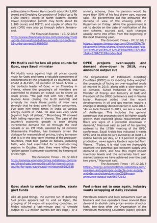entire stake in Pawan Hans (worth about Rs 1,000
crore) and Dredging Corporation of India (up to Rs
1,000 crore); listing of North Eastern Electric
Power Corporation (which may fetch about Rs
1,300 crore) and MSTC; and couple of offers for
sale (OFS) may also go through before January-
end.
The Financial Express - 10.12.2018
https://www.financialexpress.com/economy/modi
-govts-disinvestment-drive-receipts-to-touch-rs-
65-cr-by-jan-end/1408605/
annuity scheme, then his pension would be
more than 50% of his last drawn pay, sources
said. The government did not announce the
decision in view of the ensuing polls in
Rajasthan on Friday. While the government is
yet to decide on the date of notification of the
new scheme, sources said, such changes
usually come into effect from the beginning of
the next financing year.
The Economic Times - 07.12.2018
https://epaper.timesgroup.com/Olive/ODN/Th
eEconomicTimes/shared/ShowArticle.aspx?doc
=ETKM%2F2018%2F12%2F07&entity=Ar0160
1&sk=1F8AC512&mode=text
PM Modi’s call for low oil price counts for
Opec, says Saudi minister
PM Modi’s voice against high oil prices counts
much for Opec and forms a valuable component of
deliberations by the grouping of 14 countries, said
Khalid A Al-Falih, oil minister of Saudi Arabia —
the de-facto leader of Opec — on Thursday in
Vienna, where the grouping’s oil ministers are
assembled to discuss an output cut to shore up
crude prices. “We just met with him (Modi) at
Buenos Aires (during the G-20 summit) and
privately he made those points of view very
strongly that he does care for Indian consumers.
I’ve seen him three times in India at various
energy events in India. He also was very vocal
(against high oil prices),” Bloomberg TV showed
Falih telling reporters in Vienna. The pace of the
country’s economic growth is seen driving
incremental demand for oil through the next
decade or so. PM Modi, assisted by oil minister
Dharmendra Pradhan, has tirelessly driven the
dialogue for reasonable oil pricing, trying to reason
that it is in the long-term interest of the producer-
countries. Modi told global oil bosses, including
Falih, who had assembled for a brainstorming
session in October, that they were killing their
‘golden goose’ (consumer countries) by keeping oil
prices high.
The Economic Times - 07.12.2018
https://energy.economictimes.indiatimes.com/ne
ws/oil-and-gas/pm-modis-call-for-low-oil-price-
counts-for-opec-says-saudi-minister/66982638
OPEC projects over-supply and
demand slow-down in 2019, may
announce output cut
The Organization of Petroleum Exporting
Countries (OPEC) in its meeting today weighed
the prospects of facing an over-supplied crude
oil market in 2019, along with a slow-down in
oil demand, Suhail Mohamed Al Mazrouei,
Minister of Energy and Industry at UAE and
President of the OPEC conference said in Vienna
today. Mazrouei added that the recent
developments in oil and gas market require a
change in strategy decided earlier in June 2018.
“As we look forward to 2019, we see a new set
of challenges. This includes the general
consensus that prospects point to higher supply
growth than expected global requirement and
there are signs of a potential slowdown in
demand,” Mazrouei said as part of his opening
address to the 175th meeting of the OPEC
conference. Saudi Arabia has indicated it wants
OPEC and its allies to curb output by at least 1.3
million barrels per day, or 1.3 percent of global
production, news agency Reuters reported from
Vienna. “Today, it is vital that we thoroughly
examine the potential gap between supply and
demand in 2019, and how this might impact
inventory levels and the extremely hard won
market balance we have achieved over the past
two years,” Mazrouei said.
The Economic Times - 07.12.2018
https://energy.economictimes.indiatimes.com/
news/oil-and-gas/opec-projects-over-supply-
and-demand-slow-down-in-2019-may-
announce-output-cut/66972182
Opec slash to make fuel costlier, strain
govt funds
Like all good things, the current run of declining
fuel prices appears set to end as Opec, the
grouping of 14 major oil exporting countries, on
Friday stitched a last-minute deal to throttle
output by 1.2 million barrels per day (bpd), or a
Fuel prices set to soar again, industry
wants scrapping of daily revision
Petroleum dealers and bulk consumers such as
truckers and bus operators have revived their
demand to abolish daily price revision of motor
fuels, two days after the Organisation of the
Petroleum Marketing Countries (Opec) decided
 