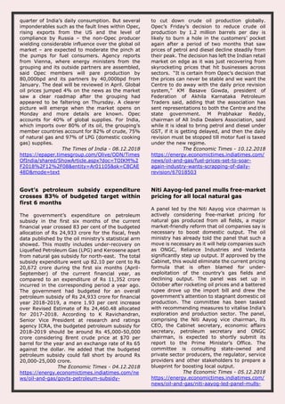 quarter of India’s daily consumption. But several
imponderables such as the fault lines within Opec,
rising exports from the US and the level of
compliance by Russia – the non-Opec producer
wielding considerable influence over the global oil
market – are expected to moderate the pinch at
the pumps for fuel consumers. Agency reports
from Vienna, where energy ministers from the
grouping and its outside partners are assembled,
said Opec members will pare production by
80,000bpd and its partners by 40,000bpd from
January. The deal will be reviewed in April. Global
oil prices jumped 4% on the news as the market
saw a clear roadmap after the grouping had
appeared to be faltering on Thursday. A clearer
picture will emerge when the market opens on
Monday and more details are known. Opec
accounts for 40% of global supplies. For India,
which imports over 80% of its oil, the grouping’s
member countries account for 82% of crude, 75%
of natural gas and 97% of LPG (domestic cooking
gas) supplies.
The Times of India - 08.12.2018
https://epaper.timesgroup.com/Olive/ODN/Times
OfIndia/shared/ShowArticle.aspx?doc=TOIKM%2
F2018%2F12%2F08&entity=Ar01105&sk=C8CAE
48D&mode=text
to cut down crude oil production globally.
Opec’s Friday’s decision to reduce crude oil
production by 1.2 million barrels per day is
likely to burn a hole in the customers’ pocket
again after a period of two months that saw
prices of petrol and diesel decline steadily from
their peak. The decision has left the Indian retail
market on edge as it was just recovering from
skyrocketing prices that hit businesses across
sectors. “It is certain from Opec’s decision that
the prices can never be stable and we want the
Centre to do away with the daily price revision
system,” KM Basave Gowda, president of
Federation of Akhila Karnataka Petroleum
Traders said, adding that the association has
sent representations to both the Centre and the
state government. M Prabhakar Reddy,
chairman of All India Dealers Association, said
while it is ideal to bring petrol and diesel under
GST, if it is getting delayed, and then the daily
revision must be stopped till motor fuel is taxed
under the new regime.
The Economic Times - 10.12.2018
https://energy.economictimes.indiatimes.com/
news/oil-and-gas/fuel-prices-set-to-soar-
again-industry-wants-scrapping-of-daily-
revision/67018503
Govt’s petroleum subsidy expenditure
crosses 83% of budgeted target within
first 6 months
The government’s expenditure on petroleum
subsidy in the first six months of the current
financial year crossed 83 per cent of the budgeted
allocation of Rs 24,933 crore for the fiscal, fresh
data published by the oil ministry’s statistical arm
showed. This mostly includes under-recovery on
Liquefied Petroleum Gas (LPG) and Kerosene apart
from natural gas subsidy for north-east. The total
subsidy expenditure went up 82.10 per cent to Rs
20,672 crore during the first six months (April-
September) of the current financial year, as
compared to an expenditure of Rs 11,352 crore
incurred in the corresponding period a year ago.
The government had budgeted for an overall
petroleum subsidy of Rs 24,933 crore for financial
year 2018-2019, a mere 1.93 per cent increase
over Revised Estimate of Rs 24,460.48 allocated
for 2017-2018. According to K Ravichandran,
Senior Vice President at research and ratings
agency ICRA, the budgeted petroleum subsidy for
2018-2019 should be around Rs 45,000-50,000
crore considering Brent crude price at $70 per
barrel for the year and an exchange rate of Rs 65
against the dollar. He added that the budgeted
petroleum subsidy could fall short by around Rs
20,000-25,000 crore.
The Economic Times - 04.12.2018
https://energy.economictimes.indiatimes.com/ne
ws/oil-and-gas/govts-petroleum-subsidy-
Niti Aayog-led panel mulls free-market
pricing for all local natural gas
A panel led by the Niti Aayog vice chairman is
actively considering free-market pricing for
natural gas produced from all fields, a major
market-friendly reform that oil companies say is
necessary to boost domestic output. The oil
ministry has already told the panel that such a
move is necessary as it will help companies such
as ONGC, Reliance Industries and Vedanta
significantly step up output. If approved by the
Cabinet, this would eliminate the current pricing
formula that is often blamed for under-
exploitation of the country’s gas fields and
declining output. The panel was set up in
October after rocketing oil prices and a battered
rupee drove up the import bill and drew the
government’s attention to stagnant domestic oil
production. The committee has been tasked
with recommending measures to vitalise India’s
exploration and production sector. The panel,
comprising the Niti Aayog vice chairman, its
CEO, the Cabinet secretary, economic affairs
secretary, petroleum secretary and ONGC
chairman, is expected to shortly submit its
report to the Prime Minister’s Office. The
committee is consulting state-owned and
private sector producers, the regulator, service
providers and other stakeholders to prepare a
blueprint for boosting local output.
The Economic Times - 05.12.2018
https://energy.economictimes.indiatimes.com/
news/oil-and-gas/niti-aayog-led-panel-mulls-
 
