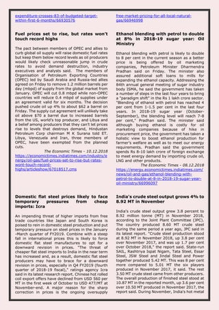 expenditure-crosses-83-of-budgeted-target-
within-first-6-months/66930576
free-market-pricing-for-all-local-natural-
gas/66946998
Fuel prices set to rise, but rates won’t
touch record highs
The pact between members of OPEC and allies to
curb global oil supply will raise domestic fuel rates
but keep them below record levels as oil producers
would likely check unreasonable jump in crude
rates to avoid demand destruction, industry
executives and analysts said. The members of
Organisation of Petroleum Exporting Countries
(OPEC) led by Saudi Arabia and Russia-led allies
agreed on Friday to remove 1.2 million barrels per
day (mbpd) of supply from the global market from
January. OPEC will cut 0.8 mbpd while non-OPEC
countries will reduce 0.4 mbpd of supplies under
an agreement valid for six months. The decision
pushed crude oil up 4% to about $62 a barrel on
Friday. The supply cut agreement will unlikely take
oil above $70 a barrel due to increased barrels
from the US, world’s top producer, and Libya and
a belief among producers that they can’t let prices
rise to levels that destroys demand, Hindustan
Petroleum Corp chairman M K Surana told ET.
Libya, Venezuela and Iran, three members of
OPEC, have been exempted from the planned
cuts.
The Economic Times - 10.12.2018
https://economictimes.indiatimes.com/industry/e
nergy/oil-gas/fuel-prices-set-to-rise-but-rates-
wont-touch-record-
highs/articleshow/67018517.cms
Ethanol blending with petrol to double
at 8% in 2018-19 sugar year: Oil
Ministry
Ethanol blending with petrol is likely to double
to 8 per cent in the current season as a better
price is being offered by oil marketing
companies, Petroleum Minister Dharmendra
Pradhan said on Friday. The minister also
assured additional soft loans to mills for
expanding the ethanol capacity. Addressing the
84th annual general meeting of sugar industry
body ISMA, he said the government has taken
a number of steps in the last four years to bring
a "paradigm shift" in the Rs 1 lakh crore sector.
"Blending of ethanol with petrol has reached 4
per cent from 1-1.5 per cent in the last four
years. In 2018-19 sugar year (October-
September), the blending level will reach 7-8
per cent," Pradhan said. The minister said
although buying ethanol is costly for oil
marketing companies because of hike in
procurement price, the government has taken a
holistic view to boost ethanol production for
farmer’s welfare as well as to meet our energy
requirements. Pradhan said the government
spends Rs 8-10 lakh crore of foreign exchange
to meet energy demand by importing crude oil,
LNG and other products.
The Economic Times - 08.12.2018
https://energy.economictimes.indiatimes.com/
news/oil-and-gas/ethanol-blending-with-
petrol-to-double-at-8-in-2018-19-sugar-year-
oil-ministry/66996097
Domestic flat steel prices likely to face
temporary pressures from cheap
imports: Icra
An impending threat of higher imports from free
trade countries like Japan and South Korea is
poised to rein in domestic steel production and put
temporary pressure on steel prices in the January
-March quarter of FY2019. Combine with a steep
fall in international prices this is likely to force
domestic flat steel manufactures to opt for a
downward revision in prices. "The threat of
cheaper flat steel imports to India in the near term
has increased and, as a result, domestic flat steel
producers may have to brace for a downward
revision in prices, especially in Q4 FY2019 (fourth
quarter of 2018-19 fiscal)," ratings agency Icra
said in its latest research report. Chinese hot rolled
coil export offers have declined from USD 560 per
MT in the first week of October to USD 477/MT at
November-end. A major reason for the sharp
correction in prices is the ongoing oversupply
India's crude steel output grows 4% to
8.92 MT in November
India's crude steel output grew 3.8 percent to
8.92 million tonne (MT) in November 2018,
according to the Joint Plant Committee (JPC).
The country produced 8.60 MT crude steel
during the same period a year ago, JPC said in
its latest report. "Crude steel production stood
at 8.92 MT in November 2018, up 3.8 per cent
over November 2017, and was up 1.7 per cent
over October 2018," the report said. State-run
SAIL, Rashtriya Ispat Nigam, Tata Steel, Essar
Steel, JSW Steel and Jindal Steel and Power
together produced 5.42 MT. This was 8 per cent
more compared to 5.01 MT the six players
produced in November 2017, it said. The rest
3.50 MT crude steel came from other producers.
The overall production of finished steel stood at
10.87 MT in the reported month, up 3.6 per cent
over 10.50 MT produced in November 2017, the
report said. During November, India's hot metal
 