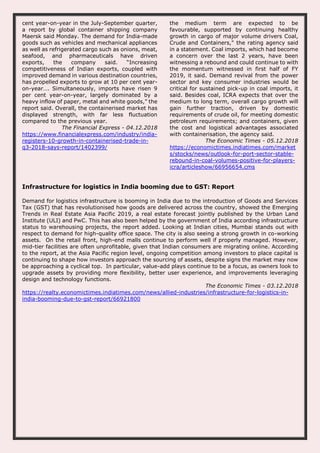 cent year-on-year in the July-September quarter,
a report by global container shipping company
Maersk said Monday. The demand for India-made
goods such as vehicles and mechanical appliances
as well as refrigerated cargo such as onions, meat,
seafood, and pharmaceuticals have driven
exports, the company said. “Increasing
competitiveness of Indian exports, coupled with
improved demand in various destination countries,
has propelled exports to grow at 10 per cent year-
on-year…. Simultaneously, imports have risen 9
per cent year-on-year, largely dominated by a
heavy inflow of paper, metal and white goods,” the
report said. Overall, the containerised market has
displayed strength, with far less fluctuation
compared to the previous year.
The Financial Express - 04.12.2018
https://www.financialexpress.com/industry/india-
registers-10-growth-in-containerised-trade-in-
q3-2018-says-report/1402399/
the medium term are expected to be
favourable, supported by continuing healthy
growth in cargo of major volume drivers Coal,
Crude and Containers," the rating agency said
in a statement. Coal imports, which had become
a concern over the last 2 years, have been
witnessing a rebound and could continue to with
the momentum witnessed in first half of FY
2019, it said. Demand revival from the power
sector and key consumer industries would be
critical for sustained pick-up in coal imports, it
said. Besides coal, ICRA expects that over the
medium to long term, overall cargo growth will
gain further traction, driven by domestic
requirements of crude oil, for meeting domestic
petroleum requirements; and containers, given
the cost and logistical advantages associated
with containerisation, the agency said.
The Economic Times - 05.12.2018
https://economictimes.indiatimes.com/market
s/stocks/news/outlook-for-port-sector-stable-
rebound-in-coal-volumes-positive-for-players-
icra/articleshow/66956654.cms
Infrastructure for logistics in India booming due to GST: Report
Demand for logistics infrastructure is booming in India due to the introduction of Goods and Services
Tax (GST) that has revolutionised how goods are delivered across the country, showed the Emerging
Trends in Real Estate Asia Pacific 2019, a real estate forecast jointly published by the Urban Land
Institute (ULI) and PwC. This has also been helped by the government of India according infrastructure
status to warehousing projects, the report added. Looking at Indian cities, Mumbai stands out with
respect to demand for high-quality office space. The city is also seeing a strong growth in co-working
assets. On the retail front, high-end malls continue to perform well if properly managed. However,
mid-tier facilities are often unprofitable, given that Indian consumers are migrating online. According
to the report, at the Asia Pacific region level, ongoing competition among investors to place capital is
continuing to shape how investors approach the sourcing of assets, despite signs the market may now
be approaching a cyclical top. In particular, value-add plays continue to be a focus, as owners look to
upgrade assets by providing more flexibility, better user experience, and improvements leveraging
design and technology functions.
The Economic Times - 03.12.2018
https://realty.economictimes.indiatimes.com/news/allied-industries/infrastructure-for-logistics-in-
india-booming-due-to-gst-report/66921800
 