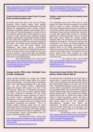 http://www.livemint.com/Money/0EJA1eZmsyBU
JixYNUd0RK/PMI-services-offset-manufacturing-
weakness-but-confidence.html
http://timesofindia.indiatimes.com/business/in
dia-business/Exports-may-decline-13-to-
270bn-in-15-16/articleshow/50490656.cms
Crude oil prices move away from 12-year
lows as China shares rise
Oil prices rose more than 2 per cent on Friday,
following China shares higher after Beijing
deactivated a circuit breaker mechanism that was
blamed for aggravating equity market crashes,
although a persistent global crude surplus kept a
lid on gains. Oil prices plunged to 12-year lows in
the previous session after China allowed its yuan
currency to slip, sending stock markets tumbling
globally. Beijing then suspended equities trading
as the sharp falls triggered the circuit-breaking
mechanism for a second time since its introduction
this week. "As Chinese equity markets started to
recover today, the oil prices rallied much
altogether," said Kang Yoo-jin, commodities
analyst at NH Investment and Securities based in
Seoul. Chinese stocks were boosted as the yuan
currency firmed in early trade after the People's
Bank of China strengthened its official rate for the
first time in nine trading days.
The Hindu Business Line - 09.01.2016
http://www.thehindubusinessline.com/markets/c
ommodities/crude-oil-prices-move-away-from-
12year-lows-as-china-shares-
rise/article8080886.ece
Indian crude price dives to lowest level
in 12 years
It's yesterday once more! The price of crude
bought by Indian refiners slumped to its lowest
level in nearly 12 years, renewing hopes of
continued reduced pump prices for consumers.
It has also created room for government to raise
fuel taxes to prop up the central kitty. However,
it could also spark fresh worries of inventory
losses for oil company bosses. The mix of crude
that India buys, called the 'Indian basket',
slumped after the European benchmark Brent
slipped to its lowest in 13 years on worries over
a slowdown in China, the second biggest oil
consumer, amid oversupply. For India, which
imports 80% of its crude requirement, the
happy hour also carries a statutory warning over
currency and export woes. The upside of low oil
prices comes from forex savings on crude
import. The savings are estimated at Rs 2 lakh
crore this year.
The Times of India - 09.01.2016
http://timesofindia.indiatimes.com/business/in
dia-business/Indian-crude-price-dives-to-
lowest-level-in-12-
years/articleshow/50504636.cms
Energy sector PSUs steal limelight from
private companies
India's growth strategy for energy has shifted
from being led by the private sector to a public
sector-led approach. The public sector companies
which were considered laggards till a few years
ago-- as the private sector implemented
aggressive targets with vigour--are now in the
driving seat. State-run oil marketing companies
are slated to set up the country's largest refiner
and they continue to dominate the fuel retail
business despite the sector opening up. Even in
the power sector, chronically sick electricity
boards are on the revival path and NTPCBSE 1.25
% continues to expand even as privately owned
generation companies are limping. "This is a
heavily capital intensive space and not many
companies have the financial strength to expand.
Only public sector enterprises with deep pockets
have the wherewithal to invest on expansion," said
K Ravichandran, senior vice-president and co-
head, corporate ratings, ICRA.
The Economic Times - 07.01.2016
http://economictimes.indiatimes.com/industry/en
ergy/oil-gas/energy-sector-psus-steal-limelight-
from-private-
companies/articleshow/50476122.cms
Government may further hike excise on
petrol, diesel before March
The government is looking at one more hike in
excise duty on petrol and diesel before March
with a view to raising more revenue and stick to
the fiscal deficit target of 3.9 per cent of the
GDP. "Fiscal deficit target of 3.9 per cent for the
current fiscal is sacrosanct and various options
are available before the government, including
further raising excise duty on petrol and diesel,"
official sources said. Government has already
raised excise duty on petrol and diesel, three
times in quick succession, which will help it
garner an additional Rs 10,000 crore in the fiscal
and partly make up for the shortfall in
disinvestment receipts and direct tax
collections. "If global crude oil price provide
room for further duty hike, it can be done. The
government is open to idea as it will help boost
revenue," sources said.
The Economic Times - 08.01.2016
http://economictimes.indiatimes.com/news/eco
nomy/finance/government-may-further-hike-
excise-on-petrol-diesel-before-
march/articleshow/50500142.cms
 