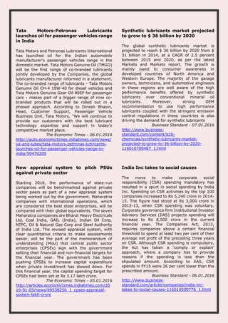 Tata Motors-Petronas Lubricants
launches oil for passenger vehicles range
in India
Tata Motors and Petronas Lubricants International
has launched oil for the Indian automobile
manufacturer's passenger vehicles range in the
domestic market. Tata Motors Genuine Oil (TMGO)
will be the first range of co-branded lubricants
jointly developed by the Companies, the global
lubricants manufacturer informed in a statement.
The co-branded range of lubricants - Tata Motors
Genuine Oil CH-4 15W-40 for diesel vehicles and
Tata Motors Genuine Gear Oil 80EP for passenger
cars - makes part of a bigger range of nine co-
branded products that will be rolled out in a
phased approach. According to Dinesh Bhasin,
Head, Customer Support, Passenger Vehicle
Business Unit, Tata Motors, "We will continue to
provide our customers with the best lubricant
technology expertise and support in today's
competitive market place.
The Economic Times - 06.01.2016
http://auto.economictimes.indiatimes.com/news/
oil-and-lubes/tata-motors-petronas-lubricants-
launches-oil-for-passenger-vehicles-range-in-
india/50470200
Synthetic lubricants market projected
to grow to $ 36 billion by 2020
The global synthetic lubricants market is
projected to reach $ 36 billion by 2020 from $
31 billion in 2014, at a CAGR of 2.5 percent
between 2015 and 2020, as per the latest
Markets and Markets report. The growth is
mainly owed to consumer awareness in
developed countries of North America and
Western Europe. The majority of the garage
owners, technicians, and automotive engineers
in these regions are well aware of the high
performance benefits offered by synthetic
lubricants over conventional mineral oil
lubricants. Moreover, strong OEM
recommendation to use high performance
lubricants coupled with the stringent emission
control regulations in these countries is also
driving the demand for synthetic lubricants
Business Standard - 07.01.2016
http://www.business-
standard.com/content/b2b-
chemicals/synthetic-lubricants-market-
projected-to-grow-to-36-billion-by-2020-
116010700487_1.html
New appraisal system to pitch PSUs
against private sector
Starting 2016, the performance of state-run
companies will be benchmarked against private
sector peers as part of a new appraisal system
being worked out by the government. Maharatna
companies with international operations, which
are considered the best state enterprises, will be
compared with their global equivalents. The seven
Maharatna companies are Bharat Heavy Electricals
Ltd, Coal India, GAIL (India), Indian Oil Corp,
NTPC, Oil & Natural Gas Corp and Steel Authority
of India Ltd. The revised appraisal system, with
clear quantitative criteria to make assessments
easier, will be the part of the memorandum of
understanding (MoU) that central public sector
enterprises (CPSEs) sign with the government
setting their financial and non-financial targets for
the financial year. The government has been
pushing CPSEs to increase capital expenditure
when private investment has slowed down. For
this financial year, the capital spending target for
CPSEs had been set at Rs 3.17 lakh crore.
The Economic Times - 05.01.2016
http://articles.economictimes.indiatimes.com/20
16-01-05/news/69538256_1_cpses-appraisal-
system-lakh-crore
India Inc takes to social causes
The move to make corporate social
responsibility (CSR) spending mandatory has
resulted in a spurt in social spending by India
Inc. Spending on CSR activities by the top 100
companies increased to Rs 5,240 crore in 2014-
15. The figure had stood at Rs 3,000 crore in
2012-13, when CSR spending was voluntary.
Corporate governance firm Institutional Investor
Advisory Services (IiAS) projects spending will
increase to Rs 8,500 crore in the current
financial year. The Companies Act, 2013,
requires companies above a certain financial
threshold to spend at least two per cent of their
average net profit of the preceding three years
on CSR. Although CSR spending is compulsory,
the Act has taken a ‘comply or explain’
approach, where a company has to provide
reasons if the spending is less than the
stipulated amount. According to IiAS, CSR
spends in FY15 were 26 per cent lower than the
prescribed amount.
Business Standard - 06.01.2016
http://www.business-
standard.com/article/companies/india-inc-
takes-to-social-causes-116010500776_1.html
 