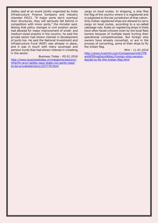 Jaitley said at an event jointly organised by India
Infrastructure Finance Company and industry
chamber FICCI. "If major ports don't overhaul
their structures, they will seriously fall behind in
competition with minor ports," the minister said.
Noting that policy changes in civil aviation sector
had allowed for major improvement of small- and
medium-sized airports in the country, he said the
private sector had shown interest in development
of ports too. He said the National Investment and
Infrastructure Fund (NIIF) was already in place,
and it was in touch with many sovereign and
pension funds that had shown interest in investing
in the sector.
Business Today - 05.01.2016
http://www.businesstoday.in/magazine/sectors/i
nfra/fm-arun-jaitley-says-state-run-ports-need-
to-be-privatised/story/227779.html
cargo on local routes. In shipping, a ship flies
the flag of the country where it is registered and
is subjected to the tax jurisdiction of that nation.
Only Indian registered ships are allowed to carry
cargo on local routes, according to a so-called
cabotage rule. Rules on registering ships in India
have often faced criticism even by the local fleet
owners because of multiple taxes hurting their
operational competitiveness. But foreign ship
owners have already converted, or are in the
process of converting, some of their ships to fly
the Indian flag.
Mint - 11.01.2016
http://www.livemint.com/Companies/mdn7TM
wVAFEPmgDoLAWKeL/Foreign-ship-owners-
decide-to-fly-the-Indian-flag.html
 
