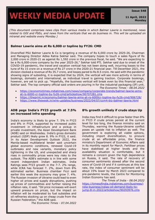 670
(This document comprises news clips from various media in which Balmer Lawrie is mentioned, news
related to GOI and PSEs, and news from the verticals that we do business in. This will be uploaded on
intranet and website every Monday.)
Balmer Lawrie aims at Rs 6,000 cr topline by FY26: CMD
Diversified PSU Balmer Lawrie & Co is targeting a revenue of Rs 6,000 crore by 2025-26, Chairman
and Managing Director Adika Ratna Sekhar said. The company hopes to touch a sales figure of Rs
2,000 crore in 2020-21 as against Rs 1,592 crore in the previous fiscal, he said. "We are expecting to
be a Rs 6,000-crore company by the year 2025-26," Sekhar told PTI. Sekhar said due to onset of the
COVID-19 pandemic, the travel and vacation vertical has not been doing well, incurring losses to the
tune of Rs 15 crore on a revenue of Rs 27 crore in the 2020-21 financial year. Till December 2021, the
division clocked a revenue of Rs 35.7 crore, and losses pared to Rs 8.5 crore. He said with the pandemic
showing signs of subsiding, it is expected that by 2024, the vertical will see more activity in terms of
bookings, domestic and international, as individual travel is gaining traction. Corporate bookings,
however, are yet to pick up. "Hopefully, the business vertical will break even by this financial year,"
Sekhar said. The top company official said orders are pouring in for the industrial packaging (IP) unit.
The Economic Times - 08.04.2022
• https://economictimes.indiatimes.com/news/company/corporate-trends/balmer-lawrie-aims-
at-rs-6000-cr-topline-by-fy26-cmd/articleshow/90707281.cms
• https://theprint.in/economy/balmer-lawrie-aims-at-rs-6000cr-topline-by-fy26-cmd/906728/
• https://www.theweek.in/wire-updates/business/2022/04/07/ccm4-biz-balmer-lawrie.html
ADB pegs India’s FY23 growth at 7.5%
on increased infra spending
India’s economy is likely to grow 7. 5% in FY23
and 8% in FY24, supported by increased public
investment in infrastructure and a pickup in
private investment, the Asian Development Bank
(ADB) said on Wednesday. India’s gross domestic
product (GDP) likely grew 8. 9% in FY22, it said.
In its Asian Development Outlook 2022, the
Manila-based multilateral lender said uncertain
global economic conditions, renewed Covid-19
outbreaks and new variants, monetary policy
tightening in the US, and unexpected and sharp
rises in commodity prices were key risks to the
outlook. The ADB's estimate is in line with some
recent independent Indian estimates. India
Ratings sees FY23 growth in the 7-7. 2% range,
while ICRA has forecast 7. 2%, down from 8%
estimated earlier. Business chamber Ficci said
earlier this week the economy may grow 7. 4%.
The Russian invasion of Ukraine could lead to even
higher oil prices and supply disruptions, pushing
up prices of commodities and further raising the
inflation rate, it said. “Oil price increases will exert
upward pressure on prices, but the impact on
inflation will be moderated by fuel subsidies and
oil refineries stocking up on cheap crude from the
Russian Federation,” the ADB said.
The Economic Times - 07.04.2022
8% growth unlikely if crude stays Up
India may find it difficult to grow faster than 8%
in FY23 if crude prices persist at the current
level for too long, the finance ministry said on
Thursday, warning the Russia-Ukraine conflict
poses an upside risk to inflation as well. The
government is exploring all viable options,
including import diversification, to procure
crude at an affordable price, the finance
ministry’s Department of Economic Affairs said
in its monthly report for March. Fertiliser prices
have stabilised at higher levels and the
availability situation is comfortable, but it
remains a concern given the high dependence
on Russia, it said. The rate of recovery of
consumer sentiments slowed after the second
wave of Covid-19 and if it continues at this low
rate, the index of consumer sentiment will be
about 15% lower by March 2023 compared to
pre-pandemic levels, the Centre for Monitoring
Indian Economy has said.
The Times of India - 08.04.2022
https://timesofindia.indiatimes.com/business/i
ndia-business/indias-oil-demand-likely-to-
jump-8-in-2022/articleshow/90293976.cms
WEEKLY MEDIA UPDATE
Issue 548
11 April, 2022
Monday
 