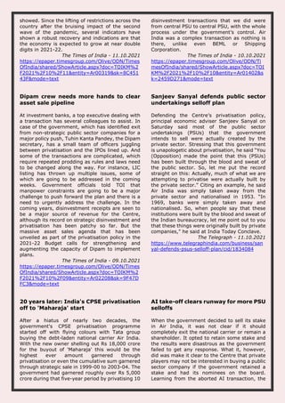 showed. Since the lifting of restrictions across the
country after the bruising impact of the second
wave of the pandemic, several indicators have
shown a robust recovery and indications are that
the economy is expected to grow at near double
digits in 2021-22.
The Times of India - 11.10.2021
https://epaper.timesgroup.com/Olive/ODN/Times
OfIndia/shared/ShowArticle.aspx?doc=TOIKM%2
F2021%2F10%2F11&entity=Ar00319&sk=8C451
43F&mode=text
disinvestment transactions that we did were
from central PSU to central PSU, with the whole
process under the government’s control. Air
India was a complex transaction as nothing is
there, unlike even BEML or Shipping
Corporation.
The Times of India - 10.10.2021
https://epaper.timesgroup.com/Olive/ODN/Ti
mesOfIndia/shared/ShowArticle.aspx?doc=TOI
KM%2F2021%2F10%2F10&entity=Ar01402&s
k=2459D271&mode=text
Dipam crew needs more hands to clear
asset sale pipeline
At investment banks, a top executive dealing with
a transaction has several colleagues to assist. In
case of the government, which has identified exit
from non-strategic public sector companies for a
major policy push, Tuhin Kanta Pandey, the Dipam
secretary, has a small team of officers juggling
between privatisation and the IPOs lined up. And
some of the transactions are complicated, which
require repeated prodding as rules and laws need
to be changed along the way. For instance, LIC
listing has thrown up multiple issues, some of
which are going to be addressed in the coming
weeks. Government officials told TOI that
manpower constraints are going to be a major
challenge to push forward the plan and there is a
need to urgently address the challenge. In the
coming years, disinvestment receipts are seen to
be a major source of revenue for the Centre,
although its record on strategic disinvestment and
privatisation has been patchy so far. But the
massive asset sales agenda that has been
unveiled as part of the privatisation policy in the
2021-22 Budget calls for strengthening and
augmenting the capacity of Dipam to implement
plans.
The Times of India - 09.10.2021
https://epaper.timesgroup.com/Olive/ODN/Times
OfIndia/shared/ShowArticle.aspx?doc=TOIKM%2
F2021%2F10%2F09&entity=Ar02208&sk=9F47D
FC3&mode=text
Sanjeev Sanyal defends public sector
undertakings selloff plan
Defending the Centre’s privatisation policy,
principal economic adviser Sanjeev Sanyal on
Saturday said most of the public sector
undertakings (PSUs) that the government
intends to sell were actually created by the
private sector. Stressing that this government
is unapologetic about privatisation, he said “You
(Opposition) made the point that this (PSUs)
has been built through the blood and sweat of
the public sector. So, let me put the record
straight on this: Actually, much of what we are
attempting to privatise were actually built by
the private sector.” Citing an example, he said
Air India was simply taken away from the
private sector and nationalised in 1953. “In
1969, banks were simply taken away and
nationalised. So, when people say that these
institutions were built by the blood and sweat of
the Indian bureaucracy, let me point out to you
that these things were originally built by private
companies,” he said at India Today Conclave.
The Telegraph - 11.10.2021
https://www.telegraphindia.com/business/san
yal-defends-psus-selloff-plan/cid/1834084
20 years later: India's CPSE privatisation
off to 'Maharaja' start
After a hiatus of nearly two decades, the
government's CPSE privatisation programme
started off with flying colours with Tata group
buying the debt-laden national carrier Air India.
With the new owner shelling out Rs 18,000 crore
for the buyout of 'Maharaja' this would be the
highest ever amount garnered through
privatisation or even the cumulative sum garnered
through strategic sale in 1999-00 to 2003-04. The
government had garnered roughly over Rs 5,000
crore during that five-year period by privatising 10
AI take-off clears runway for more PSU
selloffs
When the government decided to sell its stake
in Air India, it was not clear if it should
completely exit the national carrier or remain a
shareholder. It opted to retain some stake and
the results were disastrous as the government
failed to get any response. What it, however,
did was make it clear to the Centre that private
players may not be interested in buying a public
sector company if the government retained a
stake and had its nominees on the board.
Learning from the aborted AI transaction, the
 