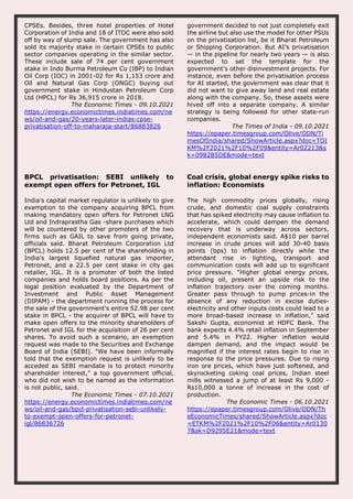CPSEs. Besides, three hotel properties of Hotel
Corporation of India and 18 of ITDC were also sold
off by way of slump sale. The government has also
sold its majority stake in certain CPSEs to public
sector companies operating in the similar sector.
These include sale of 74 per cent government
stake in Indo Burma Petroleum Co (IBP) to Indian
Oil Corp (IOC) in 2001-02 for Rs 1,153 crore and
Oil and Natural Gas Corp (ONGC) buying out
government stake in Hindustan Petroleum Corp
Ltd (HPCL) for Rs 36,915 crore in 2018.
The Economic Times - 09.10.2021
https://energy.economictimes.indiatimes.com/ne
ws/oil-and-gas/20-years-later-indias-cpse-
privatisation-off-to-maharaja-start/86883826
government decided to not just completely exit
the airline but also use the model for other PSUs
on the privatisation list, be it Bharat Petroleum
or Shipping Corporation. But AI’s privatisation
— in the pipeline for nearly two years — is also
expected to set the template for the
government’s other disinvestment projects. For
instance, even before the privatisation process
for AI started, the government was clear that it
did not want to give away land and real estate
along with the company. So, these assets were
hived off into a separate company. A similar
strategy is being followed for other state-run
companies.
The Times of India - 09.10.2021
https://epaper.timesgroup.com/Olive/ODN/Ti
mesOfIndia/shared/ShowArticle.aspx?doc=TOI
KM%2F2021%2F10%2F09&entity=Ar02213&s
k=0982B5DE&mode=text
BPCL privatisation: SEBI unlikely to
exempt open offers for Petronet, IGL
India's capital market regulator is unlikely to give
exemption to the company acquiring BPCL from
making mandatory open offers for Petronet LNG
Ltd and Indraprastha Gas -share purchases which
will be countered by other promoters of the two
firms such as GAIL to save from going private,
officials said. Bharat Petroleum Corporation Ltd
(BPCL) holds 12.5 per cent of the shareholding in
India's largest liquefied natural gas importer,
Petronet, and a 22.5 per cent stake in city gas
retailer, IGL. It is a promoter of both the listed
companies and holds board positions. As per the
legal position evaluated by the Department of
Investment and Public Asset Management
(DIPAM) - the department running the process for
the sale of the government's entire 52.98 per cent
stake in BPCL - the acquirer of BPCL will have to
make open offers to the minority shareholders of
Petronet and IGL for the acquisition of 26 per cent
shares. To avoid such a scenario, an exemption
request was made to the Securities and Exchange
Board of India (SEBI). "We have been informally
told that the exemption request is unlikely to be
acceded as SEBI mandate is to protect minority
shareholder interest," a top government official,
who did not wish to be named as the information
is not public, said.
The Economic Times - 07.10.2021
https://energy.economictimes.indiatimes.com/ne
ws/oil-and-gas/bpcl-privatisation-sebi-unlikely-
to-exempt-open-offers-for-petronet-
igl/86836726
Coal crisis, global energy spike risks to
inflation: Economists
The high commodity prices globally, rising
crude, and domestic coal supply constraints
that has spiked electricity may cause inflation to
accelerate, which could dampen the demand
recovery that is underway across sectors,
independent economists said. A$10 per barrel
increase in crude prices will add 30-40 basis
points (bps) to inflation directly while the
attendant rise in lighting, transport and
communication costs will add up to significant
price pressure. “Higher global energy prices,
including oil, present an upside risk to the
inflation trajectory over the coming months.
Greater pass through to pump prices-in the
absence of any reduction in excise duties-
electricity and other inputs costs could lead to a
more broad-based increase in inflation,” said
Sakshi Gupta, economist at HDFC Bank. The
bank expects 4.4% retail inflation in September
and 5.4% in FY22. Higher inflation would
dampen demand, and the impact would be
magnified if the interest rates begin to rise in
response to the price pressures. Due to rising
iron ore prices, which have just softened, and
skyrocketing coking coal prices, Indian steel
mills witnessed a jump of at least Rs 9,000 -
Rs10,000 a tonne of increase in the cost of
production.
The Economic Times - 06.10.2021
https://epaper.timesgroup.com/Olive/ODN/Th
eEconomicTimes/shared/ShowArticle.aspx?doc
=ETKM%2F2021%2F10%2F06&entity=Ar0130
7&sk=D9295E21&mode=text
 
