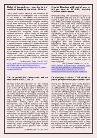 Global oil demand seen returning to pre-
pandemic levels within a year: Moody's
Credit rating agency Moody's has increased its
medium-term oil price range to $50-$70 per barrel
— the range it had before the coronavirus
pandemic — to reflect the expectation that the full
average cost of production of a marginal barrel of
oil will keep increasing in step with a continued
recovery in demand. The US Energy Information
Administration (EIA) recently raised its estimates
of growth in global demand, and now expects that
oil demand will marginally exceed the pre-
pandemic level of 101 million barrels per day (bpd)
by the end of 2022, after a strong recovery to 97
million bpd in 2021. Updated expectations from
the International Energy Agency and OPEC also
anticipate that oil demand will almost fully recover
to its pre-pandemic level in 2022. Moody's said the
price range reflects its view of the level of oil prices
necessary for producers to reinvest profitably.
Since oil producers deplete their existing reserves
as they generate earnings, oil prices must support
reinvestment over the medium term for the
industry to maintain its ever-depleting resources
and support existing levels of production, as well
as growth.
The Economic Times - 10.10.2021
https://energy.economictimes.indiatimes.com/ne
ws/oil-and-gas/global-oil-demand-seen-
returning-to-pre-pandemic-levels-within-a-year-
moodys/86911052
Ethanol blending with petrol seen at
8.3 per cent in 2020-21; blending
achieved across states
Ethanol blending with petrol has been achieved
in all the states and UTs, and is likely to touch
around 8.3 per cent in the 2020-21 marketing
year ending November, according to a senior
official of state-owned HPCL. Ethanol blending
with petrol stood at 5 per cent in 2019-20.
Addressing a webinar organised by Indian
Sugar Mills Association (ISMA), HPCL ED C
Sridhar Goud highlighted that blending is
expected to jump to around 8.2-8.3 per cent in
current ethanol supply year (December to
November), from an average ethanol blending
of 5 per cent in the last two years. He
highlighted that the Ethanol Blending
Programme (EBP) has reached the entire
country. "Sikkim was the last state. Four days
ago, we reached Sikkim as well. Ethanol
blending is taking place in all states," Goud said.
"Achieved Ethanol blending in all the States &
UTs in current ESY 20-21," he said in the
presentation. Goud expressed confidence that
the blending level of 10 per cent would be
achieved in the 2021-22 ethanol supply or
marketing year.
The Economic Times - 10.10.2021
https://energy.economictimes.indiatimes.com/
news/oil-and-gas/ethanol-blending-with-
petrol-seen-at-8-3-per-cent-in-2020-21-
blending-achieved-across-states/86886638
IOC to double R&D headcount, set up
new centre at Rs 3,200 Cr
Oil major Indian Oil Corporation Ltd (IOC) will set
up a new research and development (R&D) centre
at an outlay of Rs 3,200 crore in Faridabad in
Haryana, a senior official said on Wednesday. The
official also said that the oil major is focusing on
converting its refineries into integrated complexes
where differentiated petrochemicals are made
while going ahead with development of alternative
fuels. Speaking to reporters here, S.S.V.
Ramakumar, Director, R&D and Business
Development, IOC, said the company will invest
Rs 3,200 crore to set up the new R&D centre. He
said the new centre will be ready by 2023. It will
have five centres of excellence and the total R&D
headcount will double to 1,000. According to
Ramakumar, the proposed centre will do research
on areas like alternative and renewable energy,
nanotechnology etc. Spending about Rs 500 crore
annually on R&D, IOC has monetised its research
outcome. One such technology is INDMAX, a novel
technology which produces high yield of light
olefins and high octane gasoline from various
petroleum fractions.
Sarkaritel.com - 07.10.2021
EV charging stations, CNG outlet at
petrol pumps before petrol sales: Govt
India's new liberalised petrol pump licensing
norms allow setting up of EV charging stations
and CNG outlets even before the start of petrol
and diesel sales, the government has stated.
The Ministry of Petroleum and Natural Gas in a
clarification to its November 8, 2019 order that
eased norms for setting up of petrol pumps by
new entities, said the order provides for petrol
pumps selling new generation alternate fuels
like CNG, LNG or electric vehicle charging points
alongside retailing petrol and diesel, but does
not prescribe an order of them being set up.
"While an authorised entity is required to set up
its retail outlets for petrol and diesel... the said
entity is required to install facilities for at least
one new generation alternate fuels like CNG,
biofuels, LNG, electric vehicle charging points
etc at the proposed retail outlets," the ministry
said in an October 5 notice. The 2019 order
however "does not prescribe the order in which
the dispensation of conventional fuels (petrol
and diesel) and the new generation alternate
fuels would be started, i.e. dispensation of bio
 
