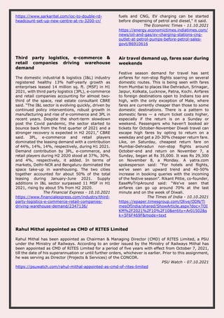 https://www.sarkaritel.com/ioc-to-double-rd-
headcount-set-up-new-centre-at-rs-3200-cr/
fuels and CNG, EV charging can be started
before dispensing of petrol and diesel," it said.
The Economic Times - 11.10.2021
https://energy.economictimes.indiatimes.com/
news/oil-and-gas/ev-charging-stations-cng-
outlet-at-petrol-pumps-before-petrol-sales-
govt/86910616
Third party logistics, e-commerce &
retail companies driving warehouse
demand
The domestic industrial & logistics (I&L) industry
registered healthy 13% half-yearly growth as
enterprises leased 14 million sq. ft. (MSF) in H1
2021, with third party logistics (3PL), e-commerce
and retail companies accounting for almost two-
third of the space, real estate consultant CBRE
said. “The I&L sector is evolving quickly, driven by
continued policy interventions, robust growth in
manufacturing and rise of e-commerce and 3PL in
recent years. Despite the short-term slowdown
post the Covid pandemic, the sector started to
bounce back from the first quarter of 2021 and a
stronger recovery is expected in H2 2021,” CBRE
said. 3PL, e-commerce and retail players
dominated the leasing demand with a contribution
of 44%, 14%, 14%, respectively, during H1 2021.
Demand contribution by 3PL, e-commerce, and
retail players during H2 2020 stood at 37%, 30%,
and 4%, respectively, it added. In terms of
markets, Delhi-NCR and Bengaluru dominated the
space take-up in warehousing. The two cities
together accounted for about 50% of the total
leasing during January-June 2021. Supply
additions in I&L sector surpassed 11 MSF in H1
2021, rising by about 5% from H2 2020.
The Financial Express - 10.10.2021
https://www.financialexpress.com/industry/third-
party-logistics-e-commerce-retail-companies-
driving-warehouse-demand/2347136/
Air travel demand up, fares soar during
weekends
Festive season demand for travel has sent
airfares for non-stop flights soaring on several
domestic routes. This is being seen with fares
from Mumbai to places like Dehradun, Srinagar,
Jaipur, Kolkata, Lucknow, Patna, Kochi. Airfares
to foreign destinations open to Indians too are
high, with the only exception of Male, where
fares are currently cheaper than those to some
domestic destinations. There is a pattern to
domestic fares — a return ticket costs higher,
especially if the return is on a Sunday or
weekend. Passengers who haven’t booked air
tickets for October-November Diwali travel can
escape high fares by opting to return on a
weekday and get a 20-30% cheaper return fare.
Like, on Saturday, cheapest return fare on
Mumbai-Dehradun non-stop flights around
October-end and return on November 7, a
Sunday, began at Rs 35,000. It was Rs 29,300
on November 8, a Monday. A yatra.com
spokesperson said: “For hotels and flights,
we’ve seen an upward trend and 40-50%
increase in booking queries with the incoming
of the festive season”. Rikant Pittie, co-founder,
EaseMyTripAround said: “We’ve seen that
airfares can go up around 70% at the last
minute and on the week of Diwali.
The Times of India - 10.10.2021
https://epaper.timesgroup.com/Olive/ODN/Ti
mesOfIndia/shared/ShowArticle.aspx?doc=TOI
KM%2F2021%2F10%2F10&entity=Ar01502&s
k=5F6F469F&mode=text
Rahul Mithal appointed as CMD of RITES Limited
Rahul Mithal has been appointed as Chairman & Managing Director (CMD) of RITES Limited, a PSU
under the Ministry of Railways. According to an order issued by the Ministry of Railways Mithal has
been appointed as CMD of RITES Limited for a period of five years with effect from October 7, 2021,
till the date of his superannuation or until further orders, whichever is earlier. Prior to this assignment,
he was serving as Director (Projects & Services) of the CONCOR.
PSU Watch - 07.10.2021
https://psuwatch.com/rahul-mithal-appointed-as-cmd-of-rites-limited
 