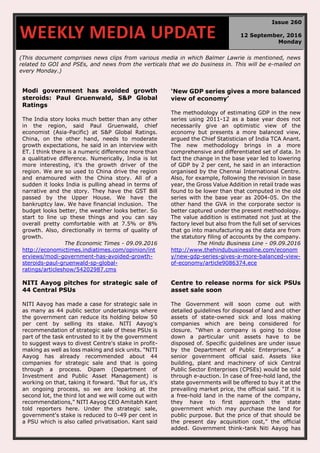 (This document comprises news clips from various media in which Balmer Lawrie is mentioned, news
related to GOI and PSEs, and news from the verticals that we do business in. This will be e-mailed on
every Monday.)
Modi government has avoided growth
steroids: Paul Gruenwald, S&P Global
Ratings
The India story looks much better than any other
in the region, said Paul Gruenwald, chief
economist (Asia-Pacific) at S&P Global Ratings.
China, on the other hand, needs to moderate
growth expectations, he said in an interview with
ET. I think there is a numeric difference more than
a qualitative difference. Numerically, India is lot
more interesting, it's the growth driver of the
region. We are so used to China drive the region
and enamoured with the China story. All of a
sudden it looks India is pulling ahead in terms of
narrative and the story. They have the GST Bill
passed by the Upper House. We have the
bankruptcy law. We have financial inclusion. The
budget looks better, the weather looks better. So
start to line up these things and you can say
overall pretty comfortable with at 7.5% or 8%
growth. Also, directionally in terms of quality of
growth.
The Economic Times - 09.09.2016
http://economictimes.indiatimes.com/opinion/int
erviews/modi-government-has-avoided-growth-
steroids-paul-gruenwald-sp-global-
ratings/articleshow/54202987.cms
‘New GDP series gives a more balanced
view of economy’
The methodology of estimating GDP in the new
series using 2011-12 as a base year does not
necessarily give an optimistic view of the
economy but presents a more balanced view,
argued the Chief Statistician of India TCA Anant.
The new methodology brings in a more
comprehensive and differentiated set of data. In
fact the change in the base year led to lowering
of GDP by 2 per cent, he said in an interaction
organised by the Chennai International Centre.
Also, for example, following the revision in base
year, the Gross Value Addition in retail trade was
found to be lower than that computed in the old
series with the base year as 2004-05. On the
other hand the GVA in the corporate sector is
better captured under the present methodology.
The value addition is estimated not just at the
factory level but also from the full set of services
that go into manufacturing as the data are from
the statutory filing of accounts by the company.
The Hindu Business Line - 09.09.2016
http://www.thehindubusinessline.com/econom
y/new-gdp-series-gives-a-more-balanced-view-
of-economy/article9086374.ece
NITI Aayog pitches for strategic sale of
44 Central PSUs
NITI Aayog has made a case for strategic sale in
as many as 44 public sector undertakings where
the government can reduce its holding below 50
per cent by selling its stake. NITI Aayog's
recommendation of strategic sale of these PSUs is
part of the task entrusted to it by the government
to suggest ways to divest Centre's stake in profit-
making as well as loss making and sick units. "NITI
Aayog has already recommended about 44
companies for strategic sale and that is going
through a process. Dipam (Department of
Investment and Public Asset Management) is
working on that, taking it forward. "But for us, it's
an ongoing process, so we are looking at the
second lot, the third lot and we will come out with
recommendations," NITI Aayog CEO Amitabh Kant
told reporters here. Under the strategic sale,
government's stake is reduced to 0-49 per cent in
a PSU which is also called privatisation. Kant said
Centre to release norms for sick PSUs
asset sale soon
The Government will soon come out with
detailed guidelines for disposal of land and other
assets of state-owned sick and loss making
companies which are being considered for
closure. “When a company is going to close
down a particular unit assets have to be
disposed of. Specific guidelines are under issue
by the Department of Public Enterprises,” a
senior government official said. Assets like
building, plant and machinery of sick Central
Public Sector Enterprises (CPSEs) would be sold
through e-auction. In case of free-hold land, the
state governments will be offered to buy it at the
prevailing market price, the official said. “If it is
a free-hold land in the name of the company,
they have to first approach the state
government which may purchase the land for
public purpose. But the price of that should be
the present day acquisition cost,” the official
added. Government think-tank Niti Aayog has
WEEKLY MEDIA UPDATE
Issue 260
12 September, 2016
Monday
 