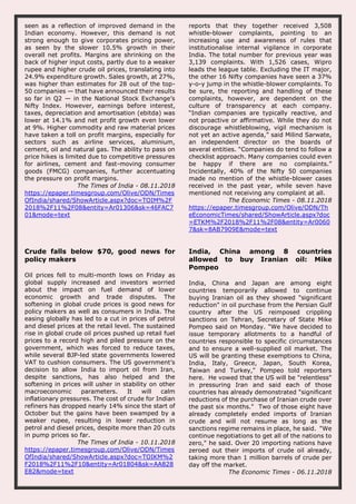 seen as a reflection of improved demand in the
Indian economy. However, this demand is not
strong enough to give corporates pricing power,
as seen by the slower 10.5% growth in their
overall net profits. Margins are shrinking on the
back of higher input costs, partly due to a weaker
rupee and higher crude oil prices, translating into
24.9% expenditure growth. Sales growth, at 27%,
was higher than estimates for 28 out of the top-
50 companies — that have announced their results
so far in Q2 — in the National Stock Exchange’s
Nifty Index. However, earnings before interest,
taxes, depreciation and amortisation (ebitda) was
lower at 14.1% and net profit growth even lower
at 9%. Higher commodity and raw material prices
have taken a toll on profit margins, especially for
sectors such as airline services, aluminium,
cement, oil and natural gas. The ability to pass on
price hikes is limited due to competitive pressures
for airlines, cement and fast-moving consumer
goods (FMCG) companies, further accentuating
the pressure on profit margins.
The Times of India - 08.11.2018
https://epaper.timesgroup.com/Olive/ODN/Times
OfIndia/shared/ShowArticle.aspx?doc=TOIM%2F
2018%2F11%2F08&entity=Ar01306&sk=46FAC7
01&mode=text
reports that they together received 3,508
whistle-blower complaints, pointing to an
increasing use and awareness of rules that
institutionalise internal vigilance in corporate
India. The total number for previous year was
3,139 complaints. With 1,526 cases, Wipro
leads the league table. Excluding the IT major,
the other 16 Nifty companies have seen a 37%
y-o-y jump in the whistle-blower complaints. To
be sure, the reporting and handling of these
complaints, however, are dependent on the
culture of transparency at each company.
“Indian companies are typically reactive, and
not proactive or affirmative. While they do not
discourage whistleblowing, vigil mechanism is
not yet an active agenda,” said Milind Sarwate,
an independent director on the boards of
several entities. “Companies do tend to follow a
checklist approach. Many companies could even
be happy if there are no complaints.”
Incidentally, 40% of the Nifty 50 companies
made no mention of the whistle-blower cases
received in the past year, while seven have
mentioned not receiving any complaint at all.
The Economic Times - 08.11.2018
https://epaper.timesgroup.com/Olive/ODN/Th
eEconomicTimes/shared/ShowArticle.aspx?doc
=ETKM%2F2018%2F11%2F08&entity=Ar0060
7&sk=8AB7909E&mode=text
Crude falls below $70, good news for
policy makers
Oil prices fell to multi-month lows on Friday as
global supply increased and investors worried
about the impact on fuel demand of lower
economic growth and trade disputes. The
softening in global crude prices is good news for
policy makers as well as consumers in India. The
easing globally has led to a cut in prices of petrol
and diesel prices at the retail level. The sustained
rise in global crude oil prices pushed up retail fuel
prices to a record high and piled pressure on the
government, which was forced to reduce taxes,
while several BJP-led state governments lowered
VAT to cushion consumers. The US government’s
decision to allow India to import oil from Iran,
despite sanctions, has also helped and the
softening in prices will usher in stability on other
macroeconomic parameters. It will calm
inflationary pressures. The cost of crude for Indian
refiners has dropped nearly 14% since the start of
October but the gains have been swamped by a
weaker rupee, resulting in lower reduction in
petrol and diesel prices, despite more than 20 cuts
in pump prices so far.
The Times of India - 10.11.2018
https://epaper.timesgroup.com/Olive/ODN/Times
OfIndia/shared/ShowArticle.aspx?doc=TOIKM%2
F2018%2F11%2F10&entity=Ar01804&sk=AA828
E82&mode=text
India, China among 8 countries
allowed to buy Iranian oil: Mike
Pompeo
India, China and Japan are among eight
countries temporarily allowed to continue
buying Iranian oil as they showed "significant
reduction" in oil purchase from the Persian Gulf
country after the US reimposed crippling
sanctions on Tehran, Secretary of State Mike
Pompeo said on Monday. "We have decided to
issue temporary allotments to a handful of
countries responsible to specific circumstances
and to ensure a well-supplied oil market. The
US will be granting these exemptions to China,
India, Italy, Greece, Japan, South Korea,
Taiwan and Turkey," Pompeo told reporters
here. He vowed that the US will be "relentless"
in pressuring Iran and said each of those
countries has already demonstrated "significant
reductions of the purchase of Iranian crude over
the past six months." Two of those eight have
already completely ended imports of Iranian
crude and will not resume as long as the
sanctions regime remains in place, he said. "We
continue negotiations to get all of the nations to
zero," he said. Over 20 importing nations have
zeroed out their imports of crude oil already,
taking more than 1 million barrels of crude per
day off the market.
The Economic Times - 06.11.2018
 