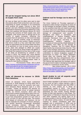 https://economictimes.indiatimes.com/news/in
ternational/world-news/us-to-exempt-china-
india-japan-from-iran-oil-sanctions-mike-
pompeo/articleshow/66513697.cms
Oil set for longest losing run since 2014
as supply fears ease
Oil rose as Opec and its allies were said to plan
discussions about fresh production cuts next year,
responding to recent increases in oil inventories
amid surging US supply. Futures in New York
gained 1 per cent. Ministers from the Organization
of Petroleum Exporting Countries gathering in Abu
Dhabi this weekend will discuss options for 2019
including the scenario of fresh supply cuts, said
delegates. That would mark an abrupt end to six
months of supply increases, reflecting the
prospect that US sanctions on Iran won’t be deep
enough to prevent another surge of American
shale oil creating a new surplus. Supply concerns
that drove crude to a four year high last month
faded on speculation the US would soften the blow
of its sanctions on Iran to lower pump prices at
home. Opec also pledged to offset any supply
gaps. The group led by Saudi Arabia will gather in
Abu Dhabi this weekend as they face a fresh surge
of US shale oil threatening to unleash a new
surplus in 2019. The market has “more bearish
overtones in terms of supply, with American crude
output seen rising this year by the most ever,”
said Stephen Innes, Singapore-based head of
trading for Asia Pacific at Oanda.
The Economic Times - 08.11.2018
https://energy.economictimes.indiatimes.com/ne
ws/oil-and-gas/oil-set-for-longest-losing-run-
since-2014-as-supply-fears-ease/66543172
Cabinet nod for foreign cos to store oil
Padur
The Union Cabinet on Thursday approved a
proposal to allow foreign companies to store oil
at the strategic oil storage in Padur, Karnataka,
on the condition that they will need to part with
the oil in case of an emergency in India. India
currently has 5.33 million tonnes of emergency
storage in underground rock caverns in
Mangalore and Padur in Karnataka, and
Visakhapatnam in Andhra Pradesh. While
Hindustan Petroleum Corp Ltd (HPCL) has
arranged to use about one-third of the
Visakhapatnam facility’s capacity, the
Government of India and Abu Dhabi National Oil
Co (ADNOC) have filled up the storage at
Mangalore. However, the 2.5 million tonnes
Padur facility has remained empty thus far. “The
filling of the strategic petroleum reserves (SPR)
under public-private-partnership model is being
undertaken to reduce budgetary support of
government of India,” an official statement
issued after the meeting said. The Padur
storage facility has four compartments with a
capacity of around 0.625 million tonnes each.
The Cabinet also approved the strategic sale of
the government’s stake in Dredging Corporation
of India to a consortium of four ports.
New Indian Express - 09.11.2018
http://www.newindianexpress.com/business/2
018/nov/09/cabinet-nod-for-foreign-cos-to-
store-oil-at-padur-1895654.html
India oil demand to recover in 2019:
Fitch Solutions
Indian oil demand, which faced substantial
pressures in 2018 because of rising rates and a
weakened rupee, is set for recovery next year,
Fitch Solutions Macro Research said in a note
Thursday. "Indian oil demand will become an
increasingly important driver of global demand
growth, as China's economy slows and the
government pushes diversification away from oil,"
Fitch Solutions, an affiliate of Fitch Ratings, said.
It put fuel consumption growth at 6 per cent in
2019, up from 5.5 per cent this year. The world's
third largest oil consumer will, however, not be
able to replicate the strength of China's demand,
with growth becoming increasingly diversified
across emerging markets. Although their
populations are of similar size, the scale of the
Indian economy and its capacity for growth are not
Saudi Arabia to cut oil exports amid
signs of new surplus
Saudi Arabia signalled it will reduce oil exports
by as much as half a million barrels a day in
December, the first tangible sign that OPEC is
starting to trim output as it faces an
oversupplied market in 2019. The Saudis
boosted production in November but will trim
shipments for next month, Energy Minister
Khalid Al-Falih told reporters in Abu Dhabi. The
Organization of Petroleum Exporting Countries
and other suppliers are seeing signs of an
emerging surplus in the US, though it’s too early
to talk about cutting output, he said before a
meeting to assess compliance with their
pledged cuts in production. If OPEC and its
partners go ahead and extend cuts in 2019,
Saudi Arabia will need to convince not only
fellow group members such as Iraq that are
 