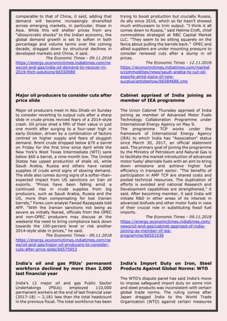 comparable to that of China, it said, adding that
demand will become increasingly diversified
across emerging markets, in particular, those in
Asia. While this will shelter prices from any
"idiosyncratic shocks" to the Indian economy, the
global demand growth is set to soften in both
percentage and volume terms over the coming
decade, dragged down by structural declines in
developed markets and China, it said.
The Economic Times - 09.11.2018
https://energy.economictimes.indiatimes.com/ne
ws/oil-and-gas/india-oil-demand-to-recover-in-
2019-fitch-solutions/66550980
trying to boost production but crucially Russia,
its ally since 2016, which so far hasn’t showed
much enthusiasm to trim output. “I think it all
comes down to Russia,” said Helima Croft, chief
commodities strategist at RBC Capital Market
LLC. “They seem to be sitting squarely on the
fence about pulling the barrels back.” OPEC and
allied suppliers are under mounting pressure to
consider renewed cuts after a slump in oil
prices.
The Economic Times - 12.11.2018
https://economictimes.indiatimes.com/market
s/commodities/news/saudi-arabia-to-cut-oil-
exports-amid-signs-of-new-
surplus/articleshow/66584688.cms
Major oil producers to consider cuts after
price slide
Major oil producers meet in Abu Dhabi on Sunday
to consider reverting to output cuts after a sharp
slide in crude prices revived fears of a 2014-style
crash. Oil prices shed a fifth of their value in just
one month after surging to a four-year high in
early October, driven by a combination of factors
centred on higher supply and fears of sluggish
demand. Brent crude dropped below $70 a barrel
on Friday for the first time since April while the
New York's West Texas Intermediate (WTI) sank
below $60 a barrel, a nine-month low. The United
States has upped production of shale oil, while
Saudi Arabia, Russia and others have raised
supplies of crude amid signs of slowing demand.
The slide also comes during signs of a softer-than-
expected impact from US sanctions on Iran oil
exports. "Prices have been falling amid a
continued rise in crude supplies from big
producers, such as Saudi Arabia, Russia and the
US, more than compensating for lost Iranian
barrels," Forex.com analyst Fawad Razaqzada told
AFP. "With the Iranian sanctions not being as
severe as initially feared, officials from the OPEC
and non-OPEC producers may discuss at the
weekend the need to bring compliance back down
towards the 100-percent level or risk another
2014-style slide in prices," he said.
The Economic Times - 09.11.2018
https://energy.economictimes.indiatimes.com/ne
ws/oil-and-gas/major-oil-producers-to-consider-
cuts-after-price-slide/66575953
Cabinet apprised of India joining as
member of IEA programme
The Union Cabinet Thursday apprised of India
joining as member of Advanced Motor Fuels
Technology Collaboration Programme under
International Energy Agency on May 9.
The programme TCP works under the
framework of International Energy Agency
(IEA) to which India has "Association" status
since March 30, 2017, an official statement
said. The primary goal of joining the programme
by the Ministry of Petroleum and Natural Gas is
to facilitate the market introduction of advanced
motor fuels/ alternate fuels with an aim to bring
down emissions and achieve higher fuel
efficiency in transport sector. "The benefits of
participation in AMF TCP are shared costs and
pooled technical resources. The duplication of
efforts is avoided and national Research and
Development capabilities are strengthened," it
said. After becoming member, it said India will
initiate R&D in other areas of its interest in
advanced biofuels and other motor fuels in view
of their crucial role in substituting fossil fuel
imports.
The Economic Times - 09.11.2018
https://energy.economictimes.indiatimes.com/
news/oil-and-gas/cabinet-apprised-of-india-
joining-as-member-of-iea-
programme/66551036
India's oil and gas PSUs' permanent
workforce declined by more than 2,000
last financial year
India’s 12 major oil and gas Public Sector
Undertakings (PSUs) employed 110,000
permanent workers at the end of last financial year
(2017-18) -- 2,181 less than the total headcount
in the previous fiscal. The total workforce has been
India’s Import Duty on Iron, Steel
Products Against Global Norms: WTO
The WTO’s dispute panel has said India’s move
to impose safeguard import duty on some iron
and steel products was inconsistent with certain
global trade norms. The ruling comes after
Japan dragged India to the World Trade
Organization (WTO) against certain measures
 