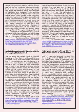 shrunk over years as number of retirees exceeds
new recruits and companies resort to increased
levels of automation to raise productivity, experts
say. Within the petroleum sector, PSUs engaged
in exploration and production (E&P) activities
employ the largest chunk of permanent work-force
(29 per cent), closely followed by the marketing
and refining segments. Among companies, Oil and
Natural Gas Corporation (ONGC) and Indian Oil
Corp (IOC) together account for 61 per cent of the
total permanent workforce employed by the PSUs.
The biggest reduction in work-force was
experienced by the E&P sector where the count of
total workers dipped by 1,328 last financial year
ended March 2018, fresh data sourced from the oil
ministry showed. The segment employed around
31,822 personnel at the end of March 2018 as
compared to 33,150 employed a year ago. India’s
crude oil production dropped for the sixth straight
year to 35.68 million tonne last fiscal.
The Economic Times – 06.11.2018
https://energy.economictimes.indiatimes.com/ne
ws/oil-and-gas/indias-oil-and-gas-psus-
permanent-workforce-declined-by-more-than-
2000-last-financial-year/66525378
taken by New Delhi on imports of iron and steel
products. The case was filed by Japan in
December 2017. “...having found that India
acted inconsistently with certain provisions of
the GATT 1994 and the Agreement in
Safeguards, we recommend that, to the extent
that the measure continues to have any effects,
India bring it into conformity with its obligations
under those agreements,” the panel said in its
ruling. The duty imposed by India already
ended in March this year. As India and Japan
failed to resolve the issue in the bilateral
consultation process, the WTO had set up the
dispute resolution panel earlier this year. Japan,
which is the second largest steel producer in the
world, had alleged that duties imposed on steel
imports by India violated WTO trade norms. In
September 2015, India imposed a provisional
safeguard duty of 20% on the import of certain
categories of steel with a view to protect
domestic producers.
The Economic Times - 08.11.2018
https://epaper.timesgroup.com/Olive/ODN/Th
eEconomicTimes/shared/ShowArticle.aspx?doc
=ETKM%2F2018%2F11%2F08&entity=Ar0110
1&sk=839DB53D&mode=text
India to Escape Some US Sanctions While
Developing Chabahar Port
The US, which has allowed India to continue
importing oil from Iran, is understood to have
granted a waiver from sanctions for New Delhi’s
role in the Chabahar port and construction of a
railway line from the Iranian port city to Afghan
border as well. This after the Modi government
dug its heels in and decided to continue with its
engagement in Chabahar even in the absence of a
waiver by the Trump administration for the
project. A formal US announcement on the waiver
is expected soon. This, people in the know said,
would make funding India’s role in the project less
tricky. A Reuters report quoting US secretary of
state Mark Pompeo said Washington had granted
an exception to certain US sanctions that would
allow the India-led development of the port in Iran
as part of a new transportation corridor designed
to boost Afghanistan’s economy. The exception
will also cover the construction of a railway line
from the port to Afghanistan, and shipments to the
war-torn country of non-sanctionable goods, like
food and medicines, Reuters said. In addition,
Afghanistan will be allowed to continue importing
Iranian petroleum products, a US state
department spokesman told Reuters.
The Economic Times - 08.11.2018
https://epaper.timesgroup.com/Olive/ODN/TheEc
onomicTimes/shared/ShowArticle.aspx?doc=ETK
M%2F2018%2F11%2F08&entity=Ar01110&sk=1
5733269&mode=text
Major ports cargo traffic up 5.31% to
403 million tonnes in April-October
India's 12 major ports witnessed a 5.31 per cent
rise in cargo traffic at 403.39 million tonnes
(MT) during April-October of the current fiscal,
the Indian Ports Association (IPA) data showed.
These top ports had handled 383.05 MT cargo
during the corresponding seven-month period
of the last fiscal. The growth in the cargo traffic
was mainly attributed to increase in handling of
coal, mainly coking coal, containers and
petroleum, oil and lubricants (POL). Among the
12 major ports, Kamarajar Port (erstwhile
Ennore) recorded the highest growth in traffic
during the April-October period with an increase
of 20.42 per cent, followed by Cochin Port 13
per cent, Paradip Port 11.22 per cent, Kolkata
Port (including Haldia) 8.65 per cent and
Deendayal Port (erstwhile Kandla Port) 8.46 per
cent. Jawahar Lal Nehru Port (JNPT) recorded
6.93 per cent growth, Vishakhapatnam port
recorded a 5.58 per cent rise in cargo traffic,
New Mangalore 3.56 per cent and Chennai 3.11
per cent. However, VO Chidambaranar, Mumbai
and Mormugao have recorded negative growth
during the period.
The Economic Times - 12.11.2018
https://economictimes.indiatimes.com/industr
y/transportation/shipping-/-transport/major-
ports-cargo-traffic-up-5-31-to-403-million-
tonnes-in-april-
october/articleshow/66575235.cms
 