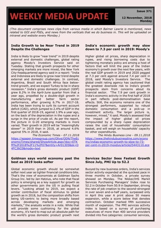 (This document comprises news clips from various media in which Balmer Lawrie is mentioned, news
related to GOI and PSEs, and news from the verticals that we do business in. This will be uploaded on
intranet and website every Monday.)
India Growth to be Near Trend in 2019
Despite the Challenges
India is likely to grow “near trend” in 2019 despite
external and domestic challenges, global rating
agency Moody’s Investors Service said on
Tuesday. Stating that growth prospects for other
emerging markets are more mixed, the New York
City-headquartered agency said in a report: “India
and Indonesia are likely to grow near trend despite
external and domestic challenges. In contrast,
Argentina, Brazil and South Africa face below-
trend growth, and we expect Turkey to be in sharp
recession.” India’s gross domestic product (GDP)
grew 8.2% in the April-June quarter from that a
year ago, propelled by a double-digit growth in
manufacturing and better farm sector
performance, after growing 6.7% in 2017-18.
India has been trying to curb its current account
deficit (CAD), which jumped to 2.4% of GDP in the
first quarter of 2018-19, against 1.9% a year ago,
on the back of the depreciation in the rupee and a
surge in the price of crude oil. As per the report,
the picture in G-20 emerging markets is more
varied. Their growth in 2019 will be “meaningfully
slower” in 2019 than in 2018, at around 4.6%
against 5% in 2018, it said.
The Economic Times - 07.11.2018
https://epaper.timesgroup.com/Olive/ODN/TheEc
onomicTimes/shared/ShowArticle.aspx?doc=ETK
M%2F2018%2F11%2F07&entity=Ar01305&sk=D
4FC36C0&mode=text
India’s economic growth may slow
down to 7.3 per cent in 2019: Moody’s
Higher global oil prices, sharp depreciation in
rupee, and rising borrowing costs due to
tightening monetary policy are among a host of
factors that will limit the pace of the Indian
economy's growth over the next few years, with
the real GDP growth in 2019 and 2020 pegged
at 7.3 per cent against around 7.4 per cent in
2018, said Moody's Investors Service. The
global credit rating agency has cautioned that
the greatest downside risk to India’s growth
prospects stem from concerns about its
financial sector. "The 7.9 per cent growth in
India’s economic activity in the first half of 2018
in part reflects post-demonetisation base
effects. Still, the economy remains one of the
strongest performers, supported by robust
domestic consumption and a pick-up in
investment activity. The larger picture is,
however, mixed," it said. Moody's assessed that
the impact of higher global oil prices
compounded by a sharp rupee depreciation
raises the cost of households' consumption
basket, and will weigh on households’ capacity
for other expenditures.
The Hindu Business Line - 09.11.2018
https://www.thehindubusinessline.com/econo
my/indias-economic-growth-to-slow-to-73-
per-cent-in-2019-moodys/article25443110.ece
Goldman says world economy past the
best as 2019 looks softer
Global economic growth should be somewhat
softer next year as tighter financial conditions bite.
That’s the view of economists at Goldman Sachs
Group Inc. led by Jan Hatzius, who note that fiscal
policy is emerging as a key support for growth as
other governments join the US in pulling fiscal
levers. “Looking ahead to 2019, we expect a
similar contribution of fiscal stimulus to global
growth as in 2018, but the composition shifts from
being US-centric to being more broadly based
across developing markets and emerging
markets,” the analysts wrote in a note. While that
will provide some cushioning for the global
economy, it’s hard to map out an absolute path for
the world’s gross domestic product growth next
Services Sector Sees Fastest Growth
Since July, PMI Up to 52.2
Buoyed by new business orders, India’s services
sector activity expanded at the quickest pace in
three months in October, a private survey
showed on Monday. The Nikkei/IHS Markit
Services Purchasing Managers’ Index rose to
52.2 in October from 50.9 in September, driving
the rate of job creation to the second-strongest
in over seven and-a-half years, surpassed only
in April this year A print above 50 means
expansion, while a score below that denotes
contraction. October marked fifth successive
month of expansion. The PMI services activity
index is based on a survey of purchasing
executives of more than 400 service providers
divided into five categories: consumer services,
WEEKLY MEDIA UPDATE
Issue 371
12 November, 2018
Monday
 