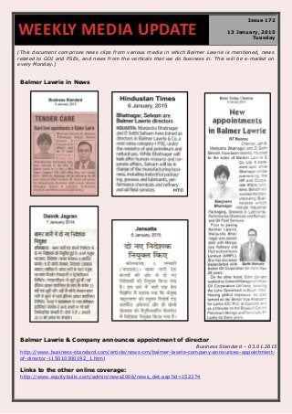 (This document comprises news clips from various media in which Balmer Lawrie is mentioned, news
related to GOI and PSEs, and news from the verticals that we do business in. This will be e-mailed on
every Monday.)
Balmer Lawrie in News
Balmer Lawrie & Company announces appointment of director
Business Standard – 03.01.2015
http://www.business-standard.com/article/news-cm/balmer-lawrie-company-announces-appointment-
of-director-115010300192_1.html
Links to the other online coverage:
http://www.equitybulls.com/admin/news2006/news_det.asp?id=152374
WEEKLY MEDIA UPDATE
Issue 172
13 January, 2015
Tuesday
 