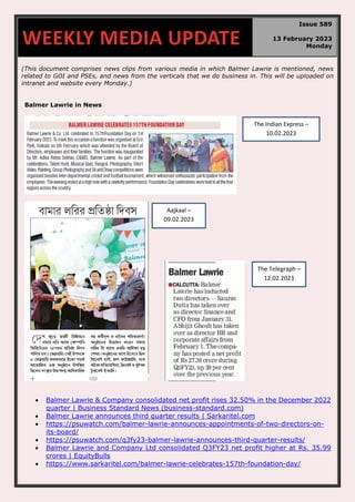 (This document comprises news clips from various media in which Balmer Lawrie is mentioned, news
related to GOI and PSEs, and news from the verticals that we do business in. This will be uploaded on
intranet and website every Monday.)
Balmer Lawrie in News
• Balmer Lawrie & Company consolidated net profit rises 32.50% in the December 2022
quarter | Business Standard News (business-standard.com)
• Balmer Lawrie announces third quarter results | Sarkaritel.com
• https://psuwatch.com/balmer-lawrie-announces-appointments-of-two-directors-on-
its-board/
• https://psuwatch.com/q3fy23-balmer-lawrie-announces-third-quarter-results/
• Balmer Lawrie and Company Ltd consolidated Q3FY23 net profit higher at Rs. 35.99
crores | EquityBulls
• https://www.sarkaritel.com/balmer-lawrie-celebrates-157th-foundation-day/
WEEKLY MEDIA UPDATE
Issue 589
13 February 2023
Monday
The Indian Express –
10.02.2023
Aajkaal –
09.02.2023
The Telegraph –
12.02.2023
 