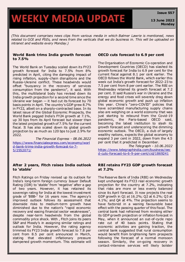670
(This document comprises news clips from various media in which Balmer Lawrie is mentioned, news
related to GOI and PSEs, and news from the verticals that we do business in. This will be uploaded on
intranet and website every Monday.)
World Bank trims India growth forecast
to 7.5%
The World Bank on Tuesday scaled down its FY23
growth forecast for India to 7.5% from 8%
predicted in April, citing the damaging impact of
rising inflation, supply-chain disruptions and the
Russia-Ukraine conflict. These headwinds would
offset “buoyancy in the recovery of services
consumption from the pandemic”, it said. With
this, the multilateral body has revised down its
India growth projection for a second time since the
Ukraine war began — it had cut its forecast by 70
basis points in April. The country’s GDP grew 8.7%
in FY22, albeit on a sharply-contracted base. In its
latest issue of the Global Economic Prospects, the
World Bank pegged India’s FY24 growth at 7.1%,
up 30 bps from its April forecast but slower than
the latest projected growth of 7.5% for the current
fiscal. It has also scaled down its global growth
projection by as much as 120 bps to just 2.9% for
2022.
The Financial Express - 08.06.2022
https://www.financialexpress.com/economy/worl
d-bank-trims-india-growth-forecast-to-7-
5/2552071/
OECD cuts forecast to 6.9 per cent
The Organisation of Economic Co-operation and
Development Countries (OECD) has slashed its
growth forecast for India to 6.9 per cent for the
current fiscal against 8.1 per cent earlier. The
OECD follows the World Bank, which earlier this
week cut India’s growth forecast for 2022-23 to
7.5 per cent from 8 per cent earlier. The RBI on
Wednesday retained its growth forecast at 7.2
per cent. It said Russia’s war in Ukraine and the
energy and food crises will severely drag down
global economic growth and push up inflation
this year. China's “zero-COVID” policies that
have scrambled manufacturing supply chains
also are weighing on a world economy that was
just starting to rebound from the Covid-19
pandemic, the Paris-based OECD said,
becoming the latest institution to slash its
growth forecast and underscoring the dimming
economic outlook. The OECD, a club of largely
wealthy nations, expects the global economy to
expand 3 per cent in 2022, down from the 4.5
per cent that it predicted in December.
The Telegraph - 10.06.2022
https://www.telegraphindia.com/business/oec
d-cuts-forecast-to-6-9-per-cent/cid/1869241
After 2 years, Fitch raises India outlook
to ‘stable’
Fitch Ratings on Friday revised up its outlook for
India’s long-term foreign currency Issuer Default
Rating (IDR) to ‘stable’ from ‘negative’ after a gap
of two years. However, it has retained its
sovereign rating for India at the lowest investment
grade of ‘BBB-’ for 16 years now. The agency’s
improved outlook follows its assessment that
downside risks to medium-term growth have
diminished due to the nation’s “rapid economic
recovery and easing financial sector weaknesses”,
despite near-term headwinds from the global
commodity price shock. With , Fitch joins its peers
S&P and Moody’s in assigning similar ratings and
outlook for India. However, the rating agency
trimmed its FY23 India growth forecast to 7.8 per
cent from 8.5 per cent announced in March,
stating that elevated inflationary pressure
dampened growth momentum. This estimate will
RBI retains FY23 GDP growth forecast
at 7.2%
The Reserve Bank of India (RBI) on Wednesday
kept unchanged its FY23 real economic growth
projection for the country at 7.2%, indicating
that risks are more or less evenly balanced
since its April forecast. It now projects the real
GDP growth in Q1 at 16.2%; Q2 at 6.2%; Q3 at
4.1%; and Q4 at 4%. The projection seems to
have factored in a waning favourable base
effect with the passing quarter of this fiscal. The
central bank had refrained from revising either
its GDP growth projection or inflation forecast in
May, when it announced an out-of-cycle repo
rate cut of 40 basis points. Stating that
economic activities are gaining traction, the
central bank suggested that rural consumption
would benefit from brightening farm prospects
following the forecast of a normal monsoon
season. Similarly, the on-going recovery in
contact-intensive services will likely bolster
WEEKLY MEDIA UPDATE
Issue 557
13 June 2022
Monday
 