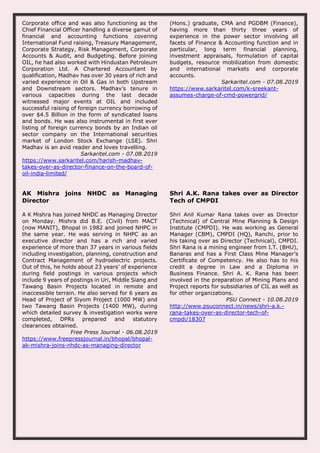 Corporate office and was also functioning as the
Chief Financial Officer handling a diverse gamut of
financial and accounting functions covering
International Fund raising, Treasury Management,
Corporate Strategy, Risk Management, Corporate
Accounts & Audit, and Budgeting. Before joining
OIL, he had also worked with Hindustan Petroleum
Corporation Ltd. A Chartered Accountant by
qualification, Madhav has over 30 years of rich and
varied experience in Oil & Gas in both Upstream
and Downstream sectors. Madhav’s tenure in
various capacities during the last decade
witnessed major events at OIL and included
successful raising of foreign currency borrowing of
over $4.5 Billion in the form of syndicated loans
and bonds. He was also instrumental in first ever
listing of foreign currency bonds by an Indian oil
sector company on the International securities
market of London Stock Exchange (LSE). Shri
Madhav is an avid reader and loves travelling.
Sarkaritel.com - 07.08.2019
https://www.sarkaritel.com/harish-madhav-
takes-over-as-director-finance-on-the-board-of-
oil-india-limited/
(Hons.) graduate, CMA and PGDBM (Finance),
having more than thirty three years of
experience in the power sector involving all
facets of Finance & Accounting function and in
particular, long term financial planning,
investment appraisals, formulation of capital
budgets, resource mobilization from domestic
and international markets and corporate
accounts.
Sarkaritel.com - 07.08.2019
https://www.sarkaritel.com/k-sreekant-
assumes-charge-of-cmd-powergrid/
AK Mishra joins NHDC as Managing
Director
A K Mishra has joined NHDC as Managing Director
on Monday. Mishra did B.E. (Civil) from MACT
(now MANIT), Bhopal in 1982 and joined NHPC in
the same year. He was serving in NHPC as an
executive director and has a rich and varied
experience of more than 37 years in various fields
including investigation, planning, construction and
Contract Management of hydroelectric projects.
Out of this, he holds about 23 years’ of experience
during field postings in various projects which
include 9 years of postings in Uri, Middle Siang and
Tawang Basin Projects located in remote and
inaccessible terrain. He also served for 6 years as
Head of Project of Siyom Project (1000 MW) and
two Tawang Basin Projects (1400 MW), during
which detailed survey & investigation works were
completed, DPRs prepared and statutory
clearances obtained.
Free Press Journal - 06.08.2019
https://www.freepressjournal.in/bhopal/bhopal-
ak-mishra-joins-nhdc-as-managing-director
Shri A.K. Rana takes over as Director
Tech of CMPDI
Shri Anil Kumar Rana takes over as Director
(Technical) of Central Mine Planning & Design
Institute (CMPDI). He was working as General
Manager (CBM), CMPDI (HQ), Ranchi, prior to
his taking over as Director (Technical), CMPDI.
Shri Rana is a mining engineer from I.T. (BHU),
Banaras and has a First Class Mine Manager’s
Certificate of Competency. He also has to his
credit a degree in Law and a Diploma in
Business Finance. Shri A. K. Rana has been
involved in the preparation of Mining Plans and
Project reports for subsidiaries of CIL as well as
for other organizations.
PSU Connect - 10.08.2019
http://www.psuconnect.in/news/shri-a.k.-
rana-takes-over-as-director-tech-of-
cmpdi/18307
 