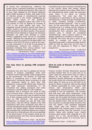 of mining and manufacturing, reflecting the
growth slump. Industrial production as measured
by the index of industrial production (IIP) rose 2%
in June, data released by the Central Statistics
Office (CSO) showed on Friday. Only eight of the
23 industry groups in manufacturing reported
positive growth in the month, highlighting the
broad based nature of the slowdown.
Cumulatively, industrial output rose 3.6% in the
first quarter of FY20 as against an increase of
5.1% in the same quarter last year. This
suggested overall economic growth was likely to
remain muted in the April-June period, near the
5.8% reported for the March quarter. First-quarter
GDP data will be released on August 30. Domestic
passenger car sales have plunged in recent
months, suggesting there will be no immediate
respite. “Although the sequential dip in industrial
growth is partly on account of the base effect, the
anaemic June 2019 IIP print as well as the year-
on-year contraction in 15 of the 23 sub-sectors of
manufacturing, reinforce the evidence of a
slowdown emerging from various sectors,” said
Aditi Nayar, principal economist, ICRA.
The Economic Times - 10.08.2019
https://epaper.timesgroup.com/Olive/ODN/TheEc
onomicTimes/shared/ShowArticle.aspx?doc=ETK
M%2F2019%2F08%2F10&entity=Ar00100&sk=6
7DA73DA&mode=text
manufacturing to give a boost to manufacturing
in the country along with foreign inflows.
Although the existing norms allow 100% FDI in
the manufacturing sector under the automatic
route, there is no clarity on contract
manufacturing. The rules say that “a
manufacturer is permitted to sell its products
manufactured in India through wholesale and/
or retail, including through e-commerce,
without government approval”. “This is a grey
area, as the government feels that contract
manufacturing is a trading activity because a
company only sells a product after getting it
manufactured from someone else, whereas
industry says it should be considered
manufacturing,” said a person aware of the
details, speaking on condition of anonymity.
If allowed, the move will give a push to the
efforts to increase the share of the
manufacturing sector in gross domestic product
(GDP) to 25% by 2022 from 16-17% now, in
line with the objectives of ‘Make in India’
programme.
The Economic Times - 12.08.2019
https://epaper.timesgroup.com/Olive/ODN/Th
eEconomicTimes/shared/ShowArticle.aspx?doc
=ETKM%2F2019%2F08%2F12&entity=Ar0110
7&sk=FA3B9998&mode=text
Cos may have to geotag CSR projects
soon
Companies may soon have to geotag and furnish
pictures of projects undertaken under their
corporate social responsibility (CSR) programmes
to the government. The Ministry of Corporate
Affairs is considering such a move after the
government introduced penal provisions to deal
with companies failing to meet their CSR
obligations, a government official said. Parliament
last week approved amendments to the
Companies Act, adding provisions that make
companies criminally liable for CSR violations.
Companies with a minimum net worth of ?500
crore, turnover of Rs. 1,000 crore, or net profit of
?5 crore are required every year to spend at least
2% of their average profit for the previous three
years on CSR activities. “We want greater
transparency so people can see the CSR work
being done,” said the official. Details of the CSR
expenditure that some companies have filed on
ministry portals did not even tally with their annual
reports, the official added. Recent amendments
also mandate that companies deposit any unspent
CSR funds for a financial year into a fund specified
by the government. If the unspent funds are for
an ongoing project, then they may be deposited in
an escrow account.
The Economic Times - 06.08.2018
https://epaper.timesgroup.com/Olive/ODN/TheEc
onomicTimes/shared/ShowArticle.aspx?doc=ETK
Govt to Look at Review of CSR Penal
Provisions
Finance minister Nirmala Sitharaman assured
business leaders that “at no point and on no
score” does the government want to make it
difficult for the industry. On CSR, the CII
statement quoted Sitharaman as stating that
she would review the criminal penal provisions,
which allow for fines of up to ₹25 lakh to be
levied for failure to perform CSR and the jailing
of officials responsible for three years. CSR
notices with retrospective effect were
“unacceptable” and she will put a stop to them,
according to the CII statement. The minister
said that even with some moderation, India
remains the fastest-growing large economy. In
a tweet, the CII quoted the finance minister as
stating, “We are looking at financial sector woes
and will address them. With all the inputs we
have received, we will take these forward in the
next few weeks.” CII’s president designate
Uday Kotak said the finance minister’s
engagement with industry goes a long way in
reassuring business that the economy is top
priority, along with building trust. India’s
economy grew slower than expected at a 20-
quarter low in the January-March period,
dragging overall growth to a five-year low in
FY19.
The Economic Times - 10.08.2019
 