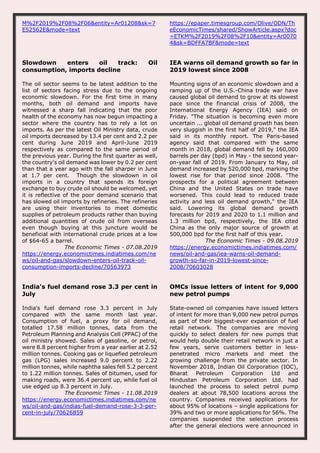 M%2F2019%2F08%2F06&entity=Ar01208&sk=7
E52562E&mode=text
https://epaper.timesgroup.com/Olive/ODN/Th
eEconomicTimes/shared/ShowArticle.aspx?doc
=ETKM%2F2019%2F08%2F10&entity=Ar0070
4&sk=BDFFA7BF&mode=text
Slowdown enters oil track: Oil
consumption, imports decline
The oil sector seems to be latest addition to the
list of sectors facing stress due to the ongoing
economic slowdown. For the first time in many
months, both oil demand and imports have
witnessed a sharp fall indicating that the poor
health of the economy has now begun impacting a
sector where the country has to rely a lot on
imports. As per the latest Oil Ministry data, crude
oil imports decreased by 13.4 per cent and 2.2 per
cent during June 2019 and April-June 2019
respectively as compared to the same period of
the previous year. During the first quarter as well,
the country's oil demand was lower by 0.2 per cent
than that a year ago with the fall sharper in June
at 1.7 per cent. Though the slowdown in oil
imports in a country that spends its foreign
exchange to buy crude oil should be welcomed, yet
it is reflective of the poor demand scenario that
has slowed oil imports by refineries. The refineries
are using their inventories to meet domestic
supplies of petroleum products rather than buying
additional quantities of crude oil from overseas
even though buying at this juncture would be
beneficial with international crude prices at a low
of $64-65 a barrel.
The Economic Times - 07.08.2019
https://energy.economictimes.indiatimes.com/ne
ws/oil-and-gas/slowdown-enters-oil-track-oil-
consumption-imports-decline/70563973
IEA warns oil demand growth so far in
2019 lowest since 2008
Mounting signs of an economic slowdown and a
ramping up of the U.S.-China trade war have
caused global oil demand to grow at its slowest
pace since the financial crisis of 2008, the
International Energy Agency (IEA) said on
Friday. "The situation is becoming even more
uncertain ... global oil demand growth has been
very sluggish in the first half of 2019," the IEA
said in its monthly report. The Paris-based
agency said that compared with the same
month in 2018, global demand fell by 160,000
barrels per day (bpd) in May - the second year-
on-year fall of 2019. From January to May, oil
demand increased by 520,000 bpd, marking the
lowest rise for that period since 2008. "The
prospects for a political agreement between
China and the United States on trade have
worsened. This could lead to reduced trade
activity and less oil demand growth," the IEA
said. Lowering its global demand growth
forecasts for 2019 and 2020 to 1.1 million and
1.3 million bpd, respectively, the IEA cited
China as the only major source of growth at
500,000 bpd for the first half of this year.
The Economic Times - 09.08.2019
https://energy.economictimes.indiatimes.com/
news/oil-and-gas/iea-warns-oil-demand-
growth-so-far-in-2019-lowest-since-
2008/70603028
India's fuel demand rose 3.3 per cent in
July
India's fuel demand rose 3.3 percent in July
compared with the same month last year.
Consumption of fuel, a proxy for oil demand,
totalled 17.58 million tonnes, data from the
Petroleum Planning and Analysis Cell (PPAC) of the
oil ministry showed. Sales of gasoline, or petrol,
were 8.8 percent higher from a year earlier at 2.52
million tonnes. Cooking gas or liquefied petroleum
gas (LPG) sales increased 9.0 percent to 2.22
million tonnes, while naphtha sales fell 5.2 percent
to 1.22 million tonnes. Sales of bitumen, used for
making roads, were 36.4 percent up, while fuel oil
use edged up 8.3 percent in July.
The Economic Times - 11.08.2019
https://energy.economictimes.indiatimes.com/ne
ws/oil-and-gas/indias-fuel-demand-rose-3-3-per-
cent-in-july/70626859
OMCs issue letters of intent for 9,000
new petrol pumps
State-owned oil companies have issued letters
of intent for more than 9,000 new petrol pumps
as part of their biggest-ever expansion of fuel
retail network. The companies are moving
quickly to select dealers for new pumps that
would help double their retail network in just a
few years, serve customers better in less-
penetrated micro markets and meet the
growing challenge from the private sector. In
November 2018, Indian Oil Corporation (IOC),
Bharat Petroleum Corporation Ltd and
Hindustan Petroleum Corporation Ltd. had
launched the process to select petrol pump
dealers at about 78,500 locations across the
country. Companies received applications for
about 95% of locations – single applications for
39% and two or more applications for 56%. The
companies suspended the selection process
after the general elections were announced in
 
