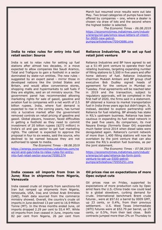 March but resumed once results were out late
May. Two broad categories of pumps have been
offered by companies – one, where a dealer is
chosen via draw of lots and the second where
the highest bidder is selected.
The Economic Times - 06.08.2019
https://economictimes.indiatimes.com/industr
y/energy/oil-gas/omcs-issue-letters-of-intent-
for-9000-new-petrol-
pumps/articleshow/70543686.cms
India to relax rules for entry into fuel
retail sector: Source
India is set to relax rules for setting up fuel
stations after almost two decades, in a move
expected to allow companies like Saudi Aramco,
Total and Trafigura to gain a foothold in a sector
dominated by state-run entities. The new rules -
suggested by an expert panel - mirror those in
developed nations like the United States and
Britain, and would allow convenience stores,
shopping malls and hypermarkets to sell fuels if
they are eligible, said an oil ministry source. The
government panel has recommended allowing
marketing rights for sale of gasoil, gasoline and
aviation fuel to companies with a net worth of 2.5
billion rupees. India, where fuel demand is
expected to rise in the coming years, has turned
into a lucrative market after the government
removed controls on retail pricing of gasoline and
gasoil. Global players, however, faced difficulties
in getting a foothold as they need to commit
investment of 20 billion rupees ($272 million) in
India's oil and gas sector to get fuel marketing
rights. The cabinet is expected to approve the
proposal in four to six weeks, said the source, who
declined to be named because they are not
authorised to speak to media.
The Economic Times - 08.08.2019
https://energy.economictimes.indiatimes.com/ne
ws/oil-and-gas/india-to-relax-rules-for-entry-
into-fuel-retail-sector-source/70581374
Reliance Industries, BP to set up fuel
retail joint venture
Reliance Industries and BP have agreed to set
up a 51:49 joint venture to operate their fuel
retailing business, targeting expanding number
of filling stations to 5,500 in five years and offer
home delivery of fuel. Reliance Industries
chairman Mukesh Ambani and BP group chief
executive Bob Dudley signed heads of
agreement for the venture in Mumbai on
Tuesday. Final agreements will be reached later
in 2019 and the transaction, subject to
regulatory approvals, will be completed in the
first half of 2020, the firms said in a statement.
BP obtained a licence to market transportation
fuel in India three years ago but didn’t begin. It,
instead, decided to explore partnership with
Reliance for fuel retailing. BP already has stake
in RIL’s upstream business. Reliance has been
cautious in expanding its fuel retail network in
the past five years. By comparison, its rival
Nayara Energy (formerly Essar Oil) expanded
much faster since 2014 when diesel sales were
deregulated again. Reliance’s current network
of more than 1,400 filling stations will now be
overtaken by the joint venture that can also
access the RIL’s aviation fuel business, as per
the joint statement.
The Economic Times - 07.08.2019
https://economictimes.indiatimes.com/industr
y/energy/oil-gas/reliance-bp-form-joint-
venture-to-set-up-5500-petrol-
pumps/articleshow/70555251.cms
India ceases oil imports from Iran in
June; Rise in shipments from Nigeria,
Venezuela
India ceased crude oil imports from sanctions-hit
Iran but ramped up shipments from Nigeria,
Venezuela, USA, Iraq and United Arab Emirates
(UAE), fresh data sourced from the commerce
ministry showed. Overall, the country’s crude oil
imports in June declined 13 per cent to 16.9 Million
Tonne (MT). In the three months ended June, oil
imports dropped 2.29 per cent to 55.4 MT. While
oil imports from Iran ceased in June, imports rose
82 per cent from Nigeria, 26 per cent from
Oil prices rise on expectations of more
Opec output cuts
Oil prices rose on Friday, supported by
expectations of more production cuts by Opec
amid fears the U.S.-China trade row could lead
to a global slowdown, curbing demand for
crude. International benchmark Brent crude
futures , were at $57.61 a barrel by 0009 GMT,
up 23 cents, or 0.4%, from their previous
settlement. U.S. West Texas Intermediate
(WTI) futures were at $52.79 per barrel, up 25
cents, or 0.5%, from their last close. Both
contracts jumped more than 2% on Thursday to
 