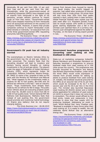 Venezuela, 96 per cent from USA, 12 per cent
from Iraq and 66 per cent from the UAE.
Interestingly, while the government-owned oil
marketing companies (OMCs) have stopped crude
oil imports from Venezuela in the light of US
sanctions, private refiners continue to import
crude oil from that nation. “Government-owned
OMCs have stopped importing oil from Venezuela
since US announced sanctions on the country’s oil
company PDVSA. However, it seems that private
companies continue to import Venezuelan crude
either directly or indirectly,” an executive from one
of the three government-owned OMC requesting
anonymity told ETEnergyWorld.
The Economic Times - 07.08.2019
https://energy.economictimes.indiatimes.com/ne
ws/oil-and-gas/india-ceases-oil-imports-from-
iran-in-june-rise-in-shipments-from-nigeria-
venezuela/70555912
recover from January lows, buoyed by reports
that Saudi Arabia, the world's biggest oil
exporter, had called other producers to discuss
the recent slide in crude prices. Oil prices have
still lost more than 20% from their peaks
reached in April, putting them in bear territory.
Global financial markets were rocked over the
past week after U.S. President Donald Trump
said he would impose 10% tariffs on Chinese
goods starting September and a fall in the
Chinese yuan sparked fears of a currency war.
China's yuan strengthened against the dollar on
Thursday, on the back of strong export growth
in July.
The Economic Times - 09.08.2019
https://energy.economictimes.indiatimes.com/
news/oil-and-gas/oil-prices-rise-on-
expectations-of-more-opec-output-
cuts/70597650
Government’s EV push has oil industry
worried
The overemphasis on Electric Vehicles (EVs) by
the government has the oil and gas industry in
India concerned. The industry feels that the
prevailing situation will lead to investors and
bankers having second thoughts on making
investments in the oil and gas sector. The players
under the aegis of Federation of Indian Petroleum
Industry (FIPI), which represents Indian Oil
Corporation, Reliance Industries, Nayara Energy,
BP, ONGC to name a few, propose to take up the
issue with the Ministry for Petroleum and Natural
Gas. “What happens to the investments made in
projects for BS VI fuel quality, Bio-CNG and 2G
ethanol bio refineries is the fear,” said an industry
player. “Huge investments have already been
made by the oil refiners for BS VI stage. The public
sector refiners alone are executing projects worth
more than Rs. 30,000 crore to move from BS IV
to BS VI fuel quality level,” Direct-General FIPI RK
Malhotra told BusinessLine. Malhotra feels that
instead of just pushing EVs, the government
should promote and incentivise hybrid technology
(IC Engine plus battery) that do not require
charging stations.
The Hindu Business Line - 06.08.2019
https://www.thehindubusinessline.com/economy/
logistics/governments-ev-push-has-oil-industry-
worried/article28830768.ece
Government launches programme for
converting used cooking oil into
biodiesel in 100 cities
State-run oil marketing companies IndianOil,
Bharat Petroleum and Hindustan Petroleum on
Saturday launched a programme to procure
biodiesel made from used cooking oil in 100
cities across the country. The programme was
formally launched by Petroleum and Natural
Gas Minister Dharmendra Pradhan, under which
the three OMCs would invite expression of
interest from private entities for setting up
plants to produce biodiesel from used cooking
oil. Initially, the biodiesel would be procured by
the OMCs at an assured rate of Rs 51 per litre,
which would be increased to Rs 52.7 in the
second year and Rs 54.5 per litre in the third
year. The minister also launched Repurpose
Used Cooking Oil (RUCO) sticker and a mobile
phone application for collection of used cooking
oil (UCO) to ensure that it does not come back
to ecosystem. The sticker would affixed by the
food joints, hotels and restaurants in their
premises to show that they supply UCO for
producing biodiesel. Addressing an event to
mark 'World Biofuel Day' here, Pradhan said,
"Biodiesel is available in many forms other than
used cooking oil. It is waste to wealth. We will
celebrate World Biofuel Day as alternative
energy day."
The Economic Times - 10.08.2019
https://economictimes.indiatimes.com/industr
y/energy/oil-gas/government-launches-
programme-for-converting-used-cooking-oil-
into-biodiesel-in-100-
cities/articleshow/70617703.cms
 