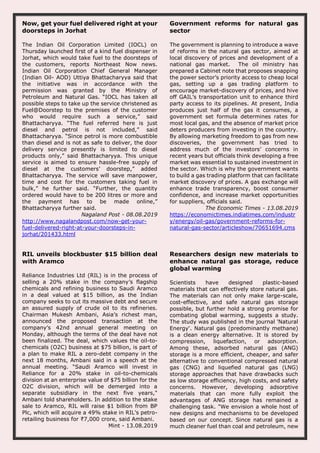 Now, get your fuel delivered right at your
doorsteps in Jorhat
The Indian Oil Corporation Limited (IOCL) on
Thursday launched first of a kind fuel dispenser in
Jorhat, which would take fuel to the doorsteps of
the customers, reports Northeast Now news.
Indian Oil Corporation Chief General Manager
(Indian Oil- AOD) Uttiya Bhattacharyya said that
the initiative was in accordance with the
permission was granted by the Ministry of
Petroleum and Natural Gas. “IOCL has taken all
possible steps to take up the service christened as
Fuel@Doorstep to the premises of the customer
who would require such a service,” said
Bhattacharyya. “The fuel referred here is just
diesel and petrol is not included,” said
Bhattacharyya. “Since petrol is more combustible
than diesel and is not as safe to deliver, the door
delivery service presently is limited to diesel
products only,” said Bhattacharyya. This unique
service is aimed to ensure hassle-free supply of
diesel at the customers’ doorstep,” added
Bhattacharyya. The service will save manpower,
time and cost for the customers taking fuel in
bulk,” he further said. “Further, the quantity
ordered would have to be 200 litres or more and
the payment has to be made online,”
Bhattacharyya further said.
Nagaland Post - 08.08.2019
http://www.nagalandpost.com/now-get-your-
fuel-delivered-right-at-your-doorsteps-in-
jorhat/201433.html
Government reforms for natural gas
sector
The government is planning to introduce a wave
of reforms in the natural gas sector, aimed at
local discovery of prices and development of a
national gas market. The oil ministry has
prepared a Cabinet note that proposes snapping
the power sector’s priority access to cheap local
gas, setting up a gas trading platform to
encourage market-discovery of prices, and hive
off GAIL’s transportation unit to enhance third
party access to its pipelines. At present, India
produces just half of the gas it consumes, a
government set formula determines rates for
most local gas, and the absence of market price
deters producers from investing in the country.
By allowing marketing freedom to gas from new
discoveries, the government has tried to
address much of the investors’ concerns in
recent years but officials think developing a free
market was essential to sustained investment in
the sector. Which is why the government wants
to build a gas trading platform that can facilitate
market discovery of prices. A gas exchange will
enhance trade transparency, boost consumer
confidence, and increase market opportunities
for suppliers, officials said.
The Economic Times - 13.08.2019
https://economictimes.indiatimes.com/industr
y/energy/oil-gas/government-reforms-for-
natural-gas-sector/articleshow/70651694.cms
RIL unveils blockbuster $15 billion deal
with Aramco
Reliance Industries Ltd (RIL) is in the process of
selling a 20% stake in the company’s flagship
chemicals and refining business to Saudi Aramco
in a deal valued at $15 billion, as the Indian
company seeks to cut its massive debt and secure
an assured supply of crude oil to its refineries.
Chairman Mukesh Ambani, Asia’s richest man,
announced the proposed transaction at the
company’s 42nd annual general meeting on
Monday, although the terms of the deal have not
been finalized. The deal, which values the oil-to-
chemicals (O2C) business at $75 billion, is part of
a plan to make RIL a zero-debt company in the
next 18 months, Ambani said in a speech at the
annual meeting. “Saudi Aramco will invest in
Reliance for a 20% stake in oil-to-chemicals
division at an enterprise value of $75 billion for the
O2C division, which will be demerged into a
separate subsidiary in the next five years,"
Ambani told shareholders. In addition to the stake
sale to Aramco, RIL will raise $1 billion from BP
Plc, which will acquire a 49% stake in RIL’s petro-
retailing business for ₹7,000 crore, said Ambani.
Mint - 13.08.2019
Researchers design new materials to
enhance natural gas storage, reduce
global warming
Scientists have designed plastic-based
materials that can effectively store natural gas.
The materials can not only make large-scale,
cost-effective, and safe natural gas storage
possible, but further hold a strong promise for
combating global warming, suggests a study.
The study was published in the journal 'Natural
Energy'. Natural gas (predominantly methane)
is a clean energy alternative. It is stored by
compression, liquefaction, or adsorption.
Among these, adsorbed natural gas (ANG)
storage is a more efficient, cheaper, and safer
alternative to conventional compressed natural
gas (CNG) and liquefied natural gas (LNG)
storage approaches that have drawbacks such
as low storage efficiency, high costs, and safety
concerns. However, developing adsorptive
materials that can more fully exploit the
advantages of ANG storage has remained a
challenging task. "We envision a whole host of
new designs and mechanisms to be developed
based on our concept. Since natural gas is a
much cleaner fuel than coal and petroleum, new
 