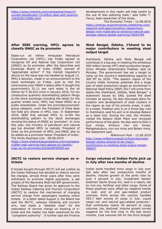 https://www.livemint.com/companies/news/ril-
unveils-blockbuster-15-billion-deal-with-aramco-
1565630176982.html
developments in this realm will help switch to
the use of less polluting fuels," said Cafer T.
Yavuz, lead researcher of the study.
The Economic Times - 12.08.2019
https://energy.economictimes.indiatimes.com/
news/oil-and-gas/innovation-researchers-
design-new-materials-to-enhance-natural-gas-
storage-reduce-global-warming/70643784
After SEBI warning, HPCL agrees to
classify ONGC as its promoter
State-run oil refiner Hindustan Petroleum
Corporation Ltd (HPCL) has finally agreed to
recognize Oil and Natural Gas Corporation Ltd
(ONGC) as its promoter after the Securities and
Exchange Board of India (SEBI) warned of
“appropriate action” if the market regulator’s
advice on the issue was not heeded by August 13.
HPCL’s decision, made in an announcement to the
stock exchanges on Friday, puts to rest the
controversy over ONGC’s status after it bought the
government’s 51.11 per cent stake in the oil
refiner for ₹ 36,915 crore in January 2018. For six
consecutive quarterly shareholding pattern filings
to the stock exchange including the latest for the
quarter ended June, HPCL has listed ONGC as a
public shareholder. Under the promoter/promoter
group category, even the President of India does
not hold any shares in HPCL now. In September
2018, SEBI first advised HPCL to re-file the
shareholding pattern to the stock exchanges
revising the status of ONGC as 'promoter'. In June
this year, the ministry of petroleum and natural
gas too directed HPCL to indicate 'President of
India' as the promoter of HPCL and ONGC also to
be added as a promoter below 'President of India'.
The Hindu Business Line - 09.08.2019
https://www.thehindubusinessline.com/companie
s/after-sebi-warning-hpcl-agrees-to-classify-
ongc-as-its-promoter/article28938590.ece
West Bengal, Odisha, J'khand to be
major contributors in meeting steel
output target
Jharkhand, Odisha and West Bengal will
contribute in a big way in meeting the ambitious
300 million tonnes (MT) steel production target,
Union Minister Dharmendra Pradhan said on
Monday. The government has set a target to
ramp up the country's steelmaking capacity to
300 MT by 2030. "The eastern region of the
country holds immense potential and a large
part of steel production target as envisioned in
National Steel Policy (NSP) 2017 will come from
states like Jharkhand, Odisha, West Bengal," a
statement issued by SAIL quoted the steel
minister as saying. He also discussed plans for
creation and development of steel clusters in
the region as one of his priority areas, it said.
In a tweet, Pradhan who is on a three-day visit
to Jharkhand, said his aim is to develop Bokaro
as a steel hub. During his visit, the minister
visited the Bokaro Steel Plant and reviewed
performance of the plant. He also went to SAIL's
Gua mines, Kiriburu iron ore mines,
Mehgahatuburu iron ore mine and Bolani mine,
the statement said.
Millennium Post - 12.08.2019
http://www.millenniumpost.in/business/west-
bengal-odisha-jkhand-to-be-major-
contributors-in-meeting-steel-output-target-
368657
IRCTC to restore service charges on e-
tickets
E-tickets bought through IRCTC will get costlier as
the Indian Railways has decided to restore service
fee charges, almost three years after they were
withdrawn to promote digital payments, a pet
project of the Narendra Modi-led BJP government.
The Railway Board has given its approval to the
Indian Railway Catering and Tourism Corporation
(IRCTC) to restore the mechanism of charging
service charge from passengers booking online
tickets. In a letter dated August 3, the Board has
said the IRCTC, railways ticketing and tourism
arm, had made a "detailed case" for the
restoration of service charge on booking of e-
ticket and the matter has been examined by the
"competent authority". It further said the Finance
Cargo volumes at Indian Ports pick up
in July after two months of decline
Indian ports handled more cargo in July over
last year after two consecutive months of
decline. Volume growth at the ports rose by
over 3 percent in July, investment banker
Goldman Sachs Group Inc. said in a report, led
by iron ore, fertiliser and other cargo. Some of
these positives were offset by negative trends
in coal- and oil and gas-related product
volumes. Ports across the country handled
593.7 lakh tonnes of cargo in July. Liquid
cargo—oil- and natural gas-related products—
that contributes nearly 40 percent to cargo
volumes, too, declined. Volume growth turned
negative for the first time in the last seven
months. Coal volumes fell for the third straight
 