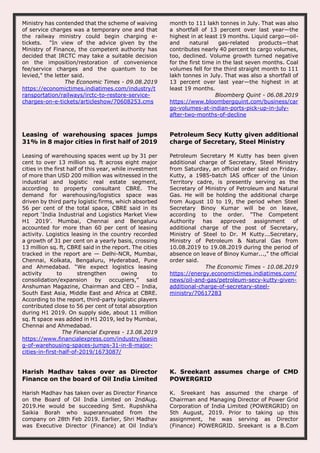 Ministry has contended that the scheme of waiving
of service charges was a temporary one and that
the railway ministry could begin charging e-
tickets. "In view of the advice given by the
Ministry of Finance, the competent authority has
decided that IRCTC may take a suitable decision
on the imposition/restoration of convenience
fee/service charges and the quantum to be
levied," the letter said.
The Economic Times - 09.08.2019
https://economictimes.indiatimes.com/industry/t
ransportation/railways/irctc-to-restore-service-
charges-on-e-tickets/articleshow/70608253.cms
month to 111 lakh tonnes in July. That was also
a shortfall of 13 percent over last year—the
highest in at least 19 months. Liquid cargo—oil-
and natural gas-related products—that
contributes nearly 40 percent to cargo volumes,
too, declined. Volume growth turned negative
for the first time in the last seven months. Coal
volumes fell for the third straight month to 111
lakh tonnes in July. That was also a shortfall of
13 percent over last year—the highest in at
least 19 months.
Bloomberg Quint - 06.08.2019
https://www.bloombergquint.com/business/car
go-volumes-at-indian-ports-pick-up-in-july-
after-two-months-of-decline
Leasing of warehousing spaces jumps
31% in 8 major cities in first half of 2019
Leasing of warehousing spaces went up by 31 per
cent to over 13 million sq. ft across eight major
cities in the first half of this year, while investment
of more than USD 200 million was witnessed in the
industrial and logistic real estate segment,
according to property consultant CBRE. The
demand for warehousing/logistics space was
driven by third party logistic firms, which absorbed
56 per cent of the total space, CBRE said in its
report ‘India Industrial and Logistics Market View
H1 2019’. Mumbai, Chennai and Bengaluru
accounted for more than 60 per cent of leasing
activity. Logistics leasing in the country recorded
a growth of 31 per cent on a yearly basis, crossing
13 million sq. ft, CBRE said in the report. The cities
tracked in the report are — Delhi-NCR, Mumbai,
Chennai, Kolkata, Bengaluru, Hyderabad, Pune
and Ahmedabad. “We expect logistics leasing
activity to strengthen owing to
consolidation/expansion by occupiers,” said
Anshuman Magazine, Chairman and CEO – India,
South East Asia, Middle East and Africa at CBRE.
According to the report, third-party logistic players
contributed close to 56 per cent of total absorption
during H1 2019. On supply side, about 11 million
sq. ft space was added in H1 2019, led by Mumbai,
Chennai and Ahmedabad.
The Financial Express - 13.08.2019
https://www.financialexpress.com/industry/leasin
g-of-warehousing-spaces-jumps-31-in-8-major-
cities-in-first-half-of-2019/1673087/
Petroleum Secy Kutty given additional
charge of Secretary, Steel Ministry
Petroleum Secretary M Kutty has been given
additional charge of Secretary, Steel Ministry
from Saturday, an official order said on Friday.
Kutty, a 1985-batch IAS officer of the Union
Territory cadre, is presently serving as the
Secretary of Ministry of Petroleum and Natural
Gas. He will be holding the additional charge
from August 10 to 19, the period when Steel
Secretary Binoy Kumar will be on leave,
according to the order. "The Competent
Authority has approved assignment of
additional charge of the post of Secretary,
Ministry of Steel to Dr. M Kutty...Secretary,
Ministry of Petroleum & Natural Gas from
10.08.2019 to 19.08.2019 during the period of
absence on leave of Binoy Kumar...," the official
order said.
The Economic Times - 10.08.2019
https://energy.economictimes.indiatimes.com/
news/oil-and-gas/petroleum-secy-kutty-given-
additional-charge-of-secretary-steel-
ministry/70617283
Harish Madhav takes over as Director
Finance on the board of Oil India Limited
Harish Madhav has taken over as Director Finance
on the Board of Oil India Limited on 2ndAug.
2019.He would be succeeding Smt. Rupshikha
Saikia Borah who superannuated from the
company on 28th Feb 2019. Earlier, Shri Madhav
was Executive Director (Finance) at Oil India’s
K. Sreekant assumes charge of CMD
POWERGRID
K. Sreekant has assumed the charge of
Chairman and Managing Director of Power Grid
Corporation of India Limited (POWERGRID) on
5th August, 2019. Prior to taking up this
assignment, he was serving as Director
(Finance) POWERGRID. Sreekant is a B.Com
 