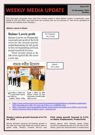 (This document comprises news clips from various media in which Balmer Lawrie is mentioned, news
related to GOI and PSEs, and news from the verticals that we do business in. This will be uploaded on
intranet and website every Monday.)
Balmer Lawrie in News
• https://www.moneycontrol.com/news/business/earnings/balmlawrie-standalone-september-
2023-net-sales-at-rs-581-15-crore-up-5-98-y-o-y-11694831.html
• https://psuwatch.com/newsupdates/balmer-lawrie-posts-net-profit-of-rs-5538-in-q2-of-fy24
• Vigilance Awareness Week at Balmer Lawrie – Sarkaritel.com
Moody’s retains growth forecast at 6.7%
for 2023
Strong domestic demand will buttress growth in
the near term and help offset the evident slack in
global trade, Moody’s Investor Service said
Fitch raises growth forecast to 6.2%
on Better Employment, Productivity
Rating agency Fitch Monday raised Indian
economy’s potential growth to 6.2% from 5.5%
earlier, given the improvements in employment
WEEKLY MEDIA UPDATE
Issue 627
13 November 2023
Monday
The Telegraph –
09.11.2023
Aajkaal –
09.11.2023
 