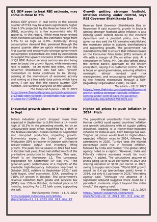 Q2 GDP seen to beat RBI estimate, may
come in close to 7%
India’s GDP growth in real terms in the second
quarter of FY24 may have been significantly higher
than 6.5% projected by the Reserve Bank of India
(RBI), according to a few economists who FE
spoke to, in this regard. While most have revised
their estimates upwards, the estimates range from
6.2% to as high as 6.9%. Relatively strong
consumption demand that persisted through the
second quarter after an uptick witnessed in the
first quarter and sequentially stronger government
consumption expenditure are cited by economists
to support the upward revisions of their estimates
of Q2 GDP. Robust services sectors are also being
seen to boost the growth figure, while investment
rate is stable. At an event last week, the RBI
Governor Shaktikanta Das had said, “growth
momentum in India continues to be strong.
Looking at the momentum of economic activity
and looking at a few early data points which have
come, I can say that the second quarter GDP
number…will surprise everyone on the upside.”
The Financial Express - 08.11.2023
https://www.financialexpress.com/policy/econom
y-q2-gdp-seen-to-beat-rbi-estimate-may-come-
in-close-to-7-3298911/
Growth getting stronger foothold,
inflation coming under control, says
RBI Governor Shaktikanta Das
Reserve Bank Governor Shaktikanta Das on
November 9 said economic growth in India is
getting stronger foothold while inflation is also
coming under control driven by the inherent
dynamism and a prudent policy mix. The
governor also said the RBI remains watchful and
the monetary policy is actively disinflationary
and supporting growth. The government has
mandated the RBI to ensure that inflation based
on the Consumer Price Index (CPI) remains at
4% with a margin of 2% on either side. At a
symposium in Tokyo, Mr. Das also talked about
the central bank's approach to the fintech
ecosystem, saying it is customer centric. There
is focus on good governance, ensuring effective
oversight, ethical conduct and risk
management, and encouraging self-regulation
by the fintechs themselves through a Self-
Regulatory Organisation (SRO), he said.
The Hindu - 10.11.2023
https://www.thehindu.com/business/Economy/
growth-getting-stronger-foothold-inflation-
coming-under-control-says-rbi-governor-
shaktikanta-das/article67516639.ece
Industrial growth slows to 3-month low
in Sept
India’s industrial growth dropped more than
expected in September to 5.8% from a 14-month
high of 10.3% in the preceding month, hit by an
unfavourable base effect magnified by a shift in
the festival calendar. Excess rainfall in September
also disrupted production, impacting growth.
Economists expect the Index of Industrial
Production (IIP) to recover in October with festive
season-related output and inventory lifting
growth. The peak festive season in 2022 had been
in October last year. That had shifted much of the
pre-festive production to September. This year,
Diwali is on November 12. The consensus
expectation for September IIP was 7%. “The
(year-on-year) performance of a majority of the
available high-frequency indicators improved in
October 2023, relative to September 2023,” said
Aditi Nayar, chief economist, ICRA, pencilling in
710% IIP growth in October. The government’s
revenue collection from goods and services tax
(GST) rose 13% in October, its fastest pace in 10
months, touching Rs 1.72 lakh crore, supporting
the call.
The Economic Times - 11.11.2023
https://epaper.indiatimes.com/article-
share?article=11_11_2023_001_013_etkc_ET
Higher oil prices to push inflation in
2024: Fitch
The geopolitical uncertainty from the Israel-
Hamas conflict could upend countries’ inflation
and growth calculations with oil supply getting
disrupted, leading to a higher-than-expected
inflation for India as well, Fitch Ratings has said.
“Higher oil prices would lead to higher-than-
expected inflation rates in 2024, followed by
corrections in 2025. Turkiye sees the highest
percentage point rise in forecast inflation,
followed by India and Poland,” the global rating
agency noted in a report. “However, India and
Poland’s relative increases would be much
larger,” it added. The calculations assume oil
prices going up to $120 per barrel in 2024 and
staying elevated at $100 per barrel in 2025,
owing to supply restrictions. “World GDP growth
would be 0.4 pp (percentage point) lower in
2024, but only 0.1 pp lower in 2025,” the rating
agency said. “Although the absence of a
significant rebound suggests there could be a
persistent moderate impact beyond the initial
shock,” the agency said.
The Economic Times - 12.11.2023
https://epaper.indiatimes.com/article-
share?article=12_11_2023_001_011_etkc_ET
 
