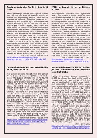 Goods exports rise for first time in 8
mths
After a gap of eight months, India’s goods exports
rose for the first time in October, driven by
pharma and engineering exports. While official
numbers are due to be released on November 15,
preliminary data accessed by TOI estimated that
exports went up by around 3% over last year’s
level of $31.6 billion. Imports, which have also
been falling for nine months, have also shown
improvement, a source said. The government and
experts have attributed the fall in exports to weak
demand and moderation in commodity prices,
which spiked last year after the Ukraine war.
Besides, the base effect is also expected to come
into play as it contracted for the first time in
October 2022 after a period of sharp increase,
which helped goods exports cross the $400-billion
mark for the first time in FY22. The tension in West
Asia had made businesses and markets nervous
last month but economists and policymakers
believe that the conflict will have a limited impact
unless it escalates, and more countries join in.
The Times of India - 10.11.2023
https://epaper.indiatimes.com/article-
share?article=10_11_2023_107_012_toikc_TOI
EPFO to Launch Drive to Recover
Arrears
The Employees’ Provident Fund Organisation
(EPFO) will initiate a special drive for three
months from December 2023 to February 2024
to augment the recovery of arrears. “The
increasing trend of slow recovery of arrears of
provident fund and allied dues has been a
matter of great concern. So much so that
performance in recovery of current and arrear
dues is far below the targets fixed by the
headquarters,” the retirement fund body said in
a directive issued to its regional offices. The
drive will cover both exempted and unexempted
establishments, it said. According to EPFO, this
drive is meant for the speedy recovery of dues
and not for any harassment of employers or
defaulters. In the absence of recovery of dues
from defaulting establishments, EPFO can
initiate recovery actions such as attachment of
movable and immovable properties, and
attachment of bank account. It can also appoint
a receiver for the recovery of dues and take
legal steps to detain the employer in prison.
The Economic Times - 12.11.2023
https://epaper.indiatimes.com/article-
share?article=12_11_2023_003_013_etkc_ET
CPSE dividends to Centre to exceed BE by
Rs 20,000-cr in FY24
The Centre’s dividend receipts from the Central
Public Sector Enterprises (CPSEs) will likely
exceed the budget estimate (BE) of Rs 43,000
crore for 2023-24 by close to Rs 20,000 crore,
bridging partly the likely shortfall in disinvestment
receipts. So far in the current financial year,
around Rs 20,000 crore has been obtained
through dividends from the CPSEs, which is 47%
of the full-year target. This dividend tranches so
far in FY24 include Rs 3031 crore from the National
Investment and Infrastructure Fund, Rs 2182
crore from Indian Oil Corporation, Rs 1,701 core
from Power Grid Corporation, Rs 1,556 crore from
Coal India and Rs 1,487 crore from NTPC. CPSE
dividend receipts in FY23 were around Rs 59,000
crore, and 70% of which came in the last five
months of the year, despite negligible dividends
from oil marketing companies (OMCs) as their
margins came under pressure due to the freeze in
retail fuel prices after the Russia-Ukraine war
broke out. OMCs had been paying Rs 6,000-
10,000 crore in annual dividends to the Centre.
The Financial Express - 09.11.2023
https://www.financialexpress.com/policy/econom
y-cpse-dividends-to-centre-to-exceed-be-by-rs-
20000-cr-in-fy24-3300116/
India's oil demand up 4% in October,
jet fuel consumption hits 44-month
high: S&P Global
India's oil products demand increased by
80,000 barrels per day (bpd) on the month in
October and rose 4 per cent to 197,000 bpd
year-on year (YoY) driven by increased mobility
and consumption during the festive season
which began in the middle of the month. India's
oil products demand increased by 80,000
barrels per day (bpd) on the month in October
and rose 4 per cent to 197,000 bpd year-on
year (YoY) driven by increased mobility and
consumption during the festive season which
began in the middle of the month. India's oil
products demand increased by 80,000 barrels
per day (bpd) on the month in October and rose
4 per cent to 197,000 bpd year-on year (YoY)
driven by increased mobility and consumption
during the festive season which began in the
middle of the month. India's petrol demand
rebounded to above pre-COVID-19 levels in
2021 and is expected to be 22 per cent higher
than 2019’s level in 2023, according to S&P
Global Commodity Insights. The diesel demand
is expected to be close to 7 per cent above pre-
COVID-19 levels this year.
Mint - 09.11.2023
https://www.livemint.com/economy/indias-oil-
demand-up-4-in-october-jet-fuel-consumption-
 