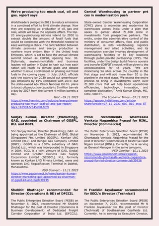 We’re producing too much coal, oil and
gas, report says
World leaders pledged in 2015 to reduce emissions
in a combined effort to limit climate change. Now
they are stepping up production of oil, gas and
coal, which will have the opposite effect. The top-
20 energy-producing nations intend by 2030 to
extract double the amount of fossil fuels that
would be consistent with the threshold needed to
keep warming in check. The contradiction between
climate promises and energy production is
nowhere more evident than in the United Arab
Emirates, which is set to host the annual climate
summit known as COP28, opening Nov. 30.
Diplomats, environmentalists and business
leaders will gather in Dubai to hash out how each
nation will reach its climate goals and debate
whether to issue a statement on phasing out fossil
fuels in the coming years. In July, U.A.E. officials
said the country by 2030 would cut greenhouse-
gas emissions by 19% compared with 2019. But
the state-owned Abu Dhabi National Oil Co. plans
to boost oil production capacity to 5 million barrels
a day by 2027 from the current 4 million barrels a
day.
Mint - 09.11.2023
https://www.livemint.com/industry/energy/were-
producing-too-much-coal-oil-and-gas-report-
says-11699422545008.html
Central Warehousing to partner pvt
cos in modernisation push
State-owned Central Warehousing Corporation
(CWC) plans to monetise and modernise its
warehouses across India under a plan that
seeks to garner about ₹1,500 crore in
investments from prospective partners. The
entity, under the administrative control of the
ministry of consumer affairs, food and public
distribution, is into warehousing, logistics
management and allied activities, and its
monetisation exercise involves development of
warehousing facilities in 80 key locations
through public-private partnership (PPP). The
facilities, under the design build finance operate
and transfer (DBFOT) model, will be given to the
concessionaires for 45 years. “We are
monetising 54 sites across the country in the
first stage and will add more than 20 to the
pipeline in the next stage. We expect the entire
process to bring in investments worth over
₹1,500 crore that will help boost operational
efficiencies, technology, innovation, and
complete digitisation,” Amit Kumar Singh, MD,
CWC, told ET.
The Economic Times - 07.11.2023
https://epaper.indiatimes.com/article-
share?article=07_11_2023_007_010_etkc_ET
Sanjay Kumar, Director (Marketing),
GAIL appointed as Chairman of GGSPL,
KLL and BGCL
Shri Sanjay Kumar, Director (Marketing), GAIL on
being appointed as the Chairman of GAIL Global
(Singapore) Pte. Limited (GGSPL), Konkan LNG
Limited (KLL) and Bengal Gas Company Limited
(BGCL). GGSPL is a 100% subsidiary of GAIL
(India) Ltd., which was incorporated in Singapore
in 2004. BGCL is a joint venture of GAIL (India)
Limited and Greater Calcutta Gas Supply
Corporation Limited (GCGSCL). KLL, formerly
known as Konkan LNG Private Limited, owns and
operates LNG Regasification Terminal in Dabhol,
Maharashtra.
PSU Connect - 11.11.2023
https://www.psuconnect.in/news/sanjay-kumar-
director-marketing-gail-appointed-as-chairman-
of-ggspl-kll-and-bgcl/39935
PESB recommends Ghantasala
Venkata Nagambica Prasad for RINL,
Director (Commercial)
The Public Enterprises Selection Board (PESB)
on November 9, 2023, recommended Mr
Ghantasala Venkata Nagambica Prasad for the
post of Director (Commercial) of Rashtriya Ispat
Nigam Limited (RINL). Currently, he is serving
as General Manager in the same company.
PSU Connect - 10.11.2023
https://www.psuconnect.in/news/pesb-
recommends-ghantasala-venkata-nagambica-
prasad-for-rinl-director-commercial/39926
Shobhit Bhatnagar recommended for
Director (Operations & BD) of DFCCIL
The Public Enterprises Selection Board (PESB) on
November 8, 2023, recommended Mr Shobhit
Bhatnagar for the post of Director (Operations &
Business Development) of Dedicated Freight
Corridor Corporation of India Ltd. (DFCCIL).
N Franklin Jayakumar recommended
for SECL's Director (Technical)
The Public Enterprises Selection Board (PESB)
on November 7, 2023, recommended Mr N
Franklin Jayakumar for the post of Director
(Technical) of Southeastern Coalfields Ltd.
Currently, he is serving as Executive Director,
 