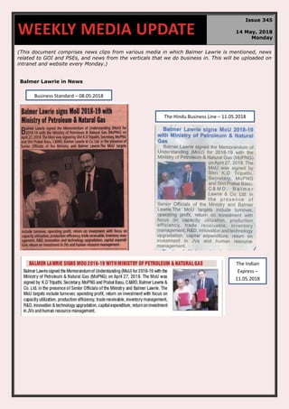 (This document comprises news clips from various media in which Balmer Lawrie is mentioned, news
related to GOI and PSEs, and news from the verticals that we do business in. This will be uploaded on
intranet and website every Monday.)
Balmer Lawrie in News
WEEKLY MEDIA UPDATE
Issue 345
14 May, 2018
Monday
The Hindu Business Line – 11.05.2018
Business Standard – 08.05.2018
The Indian
Express –
11.05.2018
 