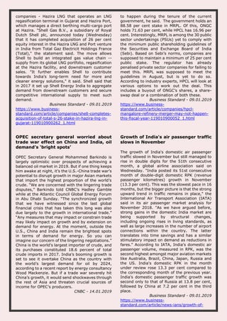 companies - Hazira LNG that operates an LNG
regasification terminal in Gujarat and Hazira Port,
which manages a direct berthing multi-cargo port
at Hazira. "Shell Gas B.V., a subsidiary of Royal
Dutch Shell plc, announced today (Wednesday)
that it has completed acquisition of 26 per cent
equity interest in the Hazira LNG and Port venture
in India from Total Gaz Electricit Holdings France
(Total)," the statement said. The move allows
Shell to build an integrated gas value chain --
supply from its global LNG portfolio, regasification
at the Hazira facility, and downstream customer
sales. "It further enables Shell to contribute
towards India's long-term need for more and
cleaner energy solutions," it said. Shell said that
in 2017 it set up Shell Energy India to aggregate
demand from downstream customers and secure
competitive international supply to meet such
demand.
Business Standard - 09.01.2019
https://www.business-
standard.com/article/companies/shell-completes-
acquisition-of-total-s-26-stake-in-hazira-lng-in-
gujarat-119010900262_1.html
to happen during the tenure of the current
government, he said. The government holds an
88.58 per cent stake in MRPL. Of this, ONGC
holds 71.63 per cent, while HPCL has 16.96 per
cent. Interestingly, MRPL is among the 30 public
sector undertakings (PSUs) yet to comply with
the minimum public shareholding guidelines of
the Securities and Exchange Board of India
(Sebi). Based on Sebi’s norms, companies are
supposed to maintain a minimum of 25 per cent
public stake. The regulator has already
penalised private sector companies for failing to
meet this. MRPL was supposed to meet the
guidelines in August, but is yet to do so.
According to industry experts, HPCL will look at
various options to work out the deal. This
includes a buyout of ONGC’s shares, a share-
swap deal or a combination of both these.
Business Standard - 09.01.2019
https://www.business-
standard.com/article/companies/hpcl-
mangalore-refinery-merger-may-not-happen-
this-fiscal-year-119010900052_1.html
OPEC secretary general worried about
trade war effect on China and India, oil
demand’s ‘bright spots’
OPEC Secretary General Mohammed Barkindo is
largely optimistic over prospects of achieving a
balanced oil market in 2019. But if one thing keeps
him awake at night, it’s the U.S.-China trade war’s
potential to disrupt growth in major Asian markets
that import the highest proportion of the world’s
crude. “We are concerned with the lingering trade
disputes,” Barkindo told CNBC’s Hadley Gamble
while at the Atlantic Council Global Energy Forum
in Abu Dhabi Sunday. “The synchronized growth
that we have witnessed since the last global
financial crisis that has taken this long was also
due largely to the growth in international trade.”
“Any measures that may impact or constrain trade
may likely impact on growth and by extension on
demand for energy. At the moment, outside the
U.S., China and India remain the brightest spots
in terms of demand for energy. So you can
imagine our concern of the lingering negotiations.”
China is the world’s largest importer of crude, and
its purchases constituted 18.6 percent of total
crude imports in 2017. India’s booming growth is
set to see it overtake China as the country with
the world’s largest demand for oil by 2024,
according to a recent report by energy consultancy
Wood Mackenzie. But if a trade war severely hit
China’s growth, it would send shockwaves through
the rest of Asia and threaten crucial sources of
income for OPEC’s producers.
CNBC - 14.01.2019
Growth of India's air passenger traffic
slows in November
The growth of India's domestic air passenger
traffic slowed in November but still managed to
rise in double digits for the 51th consecutive
month, a global airline association said on
Wednesday. "India posted its 51st consecutive
month of double-digit domestic RPK (revenue
passenger kilometres) growth in November
(13.3 per cent). This was the slowest pace in 16
months, but the bigger picture is that the strong
upward trend in traffic remains in place," the
International Air Transport Association (IATA)
said in its air passenger market analysis for
November 2018. "As we have argued before,
strong gains in the domestic India market are
being supported by structural changes,
including ongoing rises in living standards, as
well as large increases in the number of airport
connections within the country. The latter
translates into time savings and has a similar
stimulatory impact on demand as reductions in
fares." According to IATA, India's domestic air
passenger volume, measured in RPK, was the
second highest amongst major aviation markets
like Australia, Brazil, China, Japan, Russia and
the US. India's domestic RPK in the month
under review rose 13.3 per cent compared to
the corresponding month of the previous year.
India's domestic passenger traffic growth was
second only to that of Russia at 13.8 per cent,
followed by China at 7.2 per cent in the third
place.
Business Standard - 09.01.2019
https://www.business-
standard.com/article/news-ians/growth-of-
 