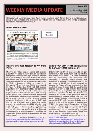 (This document comprises news clips from various media in which Balmer Lawrie is mentioned, news
related to GOI and PSEs, and news from the verticals that we do business in. This will be uploaded on
intranet and website every Monday.)
Balmer Lawrie in News
Moody’s cuts GDP forecast to 7% from
7.7%
Moody's on Friday slashed India's GDP growth
projection for 2022 to 7 per cent on expectation
that global slowdown and high domestic interest
rates would dampen economic momentum. This is
the second time in as many months that Moody's
Investors Service has cut India's growth estimates
for 2022. In September, it had cut projection for
the year to 7.7 per cent from 8.8 per cent pegged
in May. For India, the 2022 real GDP growth
projections have been lowered to 7 per cent from
7.7 per cent. The downward revision assumes
higher inflation, high interest rates and slowing
global growth will dampen economic momentum
by more than we had previously expected, said the
Global Macro Outlook 2023-24. Moody's expects
growth to decelerate to 4.8 per cent in 2023 and
then to rise to 6.4 per cent in 2024. The Indian
economy grew 8.5 per cent in 2021 calendar year,
according to Moody's. As per official GDP
estimates, the economy expanded 13.5 per cent
in April-June 2022-23, higher than 4.10 per cent
growth clocked in January-March. GDP figures for
September quarter would be released at the end
of this month.
Business Standard - 12.11.2022
https://www.business-standard.com/article/pti-
stories/moody-s-cuts-india-s-economic-growth-
India's FY24 GDP growth to slow down
to 5.5%, says UBS India report
India's GDP growth will slow down to 5.5 per
cent in FY24 from the 6.9 per cent expected in
the current fiscal 2022-23, a Swiss brokerage
said on Wednesday. The slowdown was
attributed to slowing global growth and
tightening of monetary policies in the report by
economists at UBS India. It said India will be
among the "lesser affected economies" in the
world but made it clear that the world's fifth
largest economy is not immune from global
headwinds. "Factoring in the delayed impact of
monetary tightening on domestic demand, we
continue to expect India's growth to remain
below consensus in FY24. In our base case, we
expect India's real GDP growth to slow from 6.9
per cent in FY23 to 5.5 per cent in FY24 before
settling at the long-run average of 6 per cent in
FY25," the report said. Responding to high
domestic inflation and rate hikes by global
central banks, the RBI has already hiked the
policy rate by 1.90 per cent since May this year
and is only expected to hike more, which can
have an impact on growth with a lag.
Business Standard - 10.11.2022
https://www.business-
standard.com/article/economy-policy/india-s-
fy24-gdp-growth-to-slow-down-to-5-5-says-
ubs-india-report-122110901531_1.html
WEEKLY MEDIA UPDATE
Issue 575
14 November 2022
Monday
Aajkaal –
10.11.2022
 