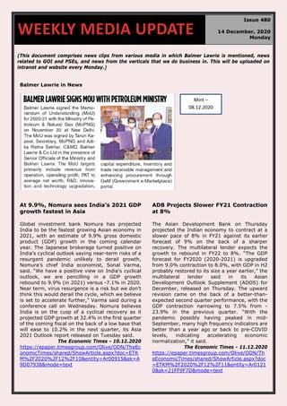 70
(This document comprises news clips from various media in which Balmer Lawrie is mentioned, news
related to GOI and PSEs, and news from the verticals that we do business in. This will be uploaded on
intranet and website every Monday.)
Balmer Lawrie in News
At 9.9%, Nomura sees India’s 2021 GDP
growth fastest in Asia
Global investment bank Nomura has projected
India to be the fastest growing Asian economy in
2021, with an estimate of 9.9% gross domestic
product (GDP) growth in the coming calendar
year. The Japanese brokerage turned positive on
India’s cyclical outlook saying near-term risks of a
resurgent pandemic unlikely to derail growth,
Nomura’s chief India economist, Sonal Varma,
said. “We have a positive view on India's cyclical
outlook, we are pencilling in a GDP growth
rebound to 9.9% (in 2021) versus -7.1% in 2020.
Near term, virus resurgence is a risk but we don't
think this would derail the cycle, which we believe
is set to accelerate further,” Varma said during a
conference call on Wednesday. Nomura believes
India is on the cusp of a cyclical recovery as it
projected GDP growth at 32.4% in the first quarter
of the coming fiscal on the back of a low base that
will ease to 10.2% in the next quarter, its Asia
2021 Outlook report released on Tuesday said.
The Economic Times - 10.12.2020
https://epaper.timesgroup.com/Olive/ODN/TheEc
onomicTimes/shared/ShowArticle.aspx?doc=ETK
M%2F2020%2F12%2F10&entity=Ar00915&sk=A
9D07938&mode=text
ADB Projects Slower FY21 Contraction
at 8%
The Asian Development Bank on Thursday
projected the Indian economy to contract at a
slower pace of 8% in FY21 against its earlier
forecast of 9% on the back of a sharper
recovery. The multilateral lender expects the
growth to rebound in FY22 to 8%. “The GDP
forecast for FY2020 (2020-2021) is upgraded
from 9.0% contraction to 8.0%, with GDP in H2
probably restored to its size a year earlier,” the
multilateral lender said in its Asian
Development Outlook Supplement (ADOS) for
December, released on Thursday. The upward
revision came on the back of a better-than-
expected second quarter performance, with the
GDP contraction narrowing to 7.5% from -
23.9% in the previous quarter. “With the
pandemic possibly having peaked in mid-
September, many high frequency indicators are
better than a year ago or back to pre-COVID
levels, indicating accelerating economic
normalization,” it said.
The Economic Times - 11.12.2020
https://epaper.timesgroup.com/Olive/ODN/Th
eEconomicTimes/shared/ShowArticle.aspx?doc
=ETKM%2F2020%2F12%2F11&entity=Ar0121
0&sk=21FF9F7D&mode=text
WEEKLY MEDIA UPDATE
Issue 480
14 December, 2020
Monday
Mint –
08.12.2020
 