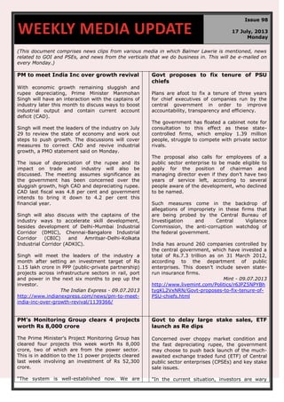 (This document comprises news clips from various media in which Balmer Lawrie is mentioned, news
related to GOI and PSEs, and news from the verticals that we do business in. This will be e-mailed on
every Monday.)
PM to meet India Inc over growth revival
With economic growth remaining sluggish and
rupee depreciating, Prime Minister Manmohan
Singh will have an interaction with the captains of
industry later this month to discuss ways to boost
industrial output and contain current account
deficit (CAD).
Singh will meet the leaders of the industry on July
29 to review the state of economy and work out
steps to push growth. The discussions will cover
measures to correct CAD and revive industrial
growth, a PMO statement said on Monday.
The issue of depreciation of the rupee and its
impact on trade and industry will also be
discussed. The meeting assumes significance as
the government has been concerned over the
sluggish growth, high CAD and depreciating rupee.
CAD last fiscal was 4.8 per cent and government
intends to bring it down to 4.2 per cent this
financial year.
Singh will also discuss with the captains of the
industry ways to accelerate skill development,
besides development of Delhi-Mumbai Industrial
Corridor (DMIC), Chennai-Bangalore Industrial
Corridor (CBIC) and Amritsar-Delhi-Kolkata
Industrial Corridor (ADKIC).
Singh will meet the leaders of the industry a
month after setting an investment target of Rs
1.15 lakh crore in PPP (public-private partnership)
projects across infrastructure sectors in rail, port
and power in the next six months to pep up the
investor.
The Indian Express - 09.07.2013
http://www.indianexpress.com/news/pm-to-meet-
india-inc-over-growth-revival/1139366/
Govt proposes to fix tenure of PSU
chiefs
Plans are afoot to fix a tenure of three years
for chief executives of companies run by the
central government in order to improve
accountability, transparency and efficiency.
The government has floated a cabinet note for
consultation to this effect as these state-
controlled firms, which employ 1.39 million
people, struggle to compete with private sector
rivals.
The proposal also calls for employees of a
public sector enterprise to be made eligible to
apply for the position of chairman and
managing director even if they don‟t have two
years of service left, according to several
people aware of the development, who declined
to be named.
Such measures come in the backdrop of
allegations of impropriety in these firms that
are being probed by the Central Bureau of
Investigation and Central Vigilance
Commission, the anti-corruption watchdog of
the federal government.
India has around 260 companies controlled by
the central government, which have invested a
total of Rs.7.3 trillion as on 31 March 2012,
according to the department of public
enterprises. This doesn‟t include seven state-
run insurance firms.
Mint - 09.07.2013
http://www.livemint.com/Politics/r6JPZ5NPYBh
tygKL2VxNRN/Govt-proposes-to-fix-tenure-of-
PSU-chiefs.html
PM’s Monitoring Group clears 4 projects
worth Rs 8,000 crore
The Prime Minister‟s Project Monitoring Group has
cleared four projects this week worth Rs 8,000
crore, two of which are from the power sector.
This is in addition to the 11 power projects cleared
last week involving an investment of Rs 52,300
crore.
“The system is well-established now. We are
Govt to delay large stake sales, ETF
launch as Re dips
Concerned over choppy market condition and
the fast depreciating rupee, the government
may choose to push back launch of the much-
awaited exchange traded fund (ETF) of Central
public sector enterprises (CPSEs) and key stake
sale issues.
"In the current situation, investors are wary
WEEKLY MEDIA UPDATE
Issue 98
17 July, 2013
Monday
 