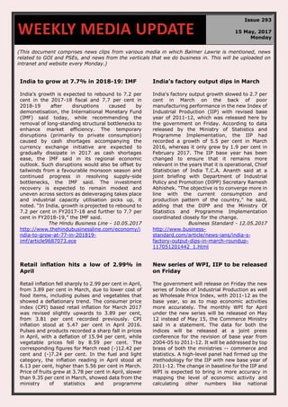 (This document comprises news clips from various media in which Balmer Lawrie is mentioned, news
related to GOI and PSEs, and news from the verticals that we do business in. This will be uploaded on
intranet and website every Monday.)
India to grow at 7.7% in 2018-19: IMF
India’s growth is expected to rebound to 7.2 per
cent in the 2017-18 fiscal and 7.7 per cent in
2018-19 after disruptions caused by
demonetisation, the International Monetary Fund
(IMF) said today, while recommending the
removal of long-standing structural bottlenecks to
enhance market efficiency. The temporary
disruptions (primarily to private consumption)
caused by cash shortages accompanying the
currency exchange initiative are expected to
gradually dissipate in 2017 as cash shortages
ease, the IMF said in its regional economic
outlook. Such disruptions would also be offset by
tailwinds from a favourable monsoon season and
continued progress in resolving supply-side
bottlenecks, the IMF said. The investment
recovery is expected to remain modest and
uneven across sectors as deleveraging takes place
and industrial capacity utilisation picks up, it
noted. “In India, growth is projected to rebound to
7.2 per cent in FY2017-18 and further to 7.7 per
cent in FY2018-19,” the IMF said.
The Hindu Business Line - 10.05.2017
http://www.thehindubusinessline.com/economy/i
ndia-to-grow-at-77-in-201819-
imf/article9687073.ece
India's factory output dips in March
India's factory output growth slowed to 2.7 per
cent in March on the back of poor
manufacturing performance in the new Index of
Industrial Production (IIP) with revised base
year of 2011-12, which was released here by
the government on Friday. According to data
released by the Ministry of Statistics and
Programme Implementation, the IIP had
recorded a growth of 5.5 per cent in March
2016, whereas it only grew by 1.9 per cent in
February 2017. The IIP base year has been
changed to ensure that it remains more
relevant in the years that it is operational, Chief
Statistician of India T.C.A. Ananth said at a
joint briefing with Department of Industrial
Policy and Promotion (DIPP) Secretary Ramesh
Abhishek. "The objective is to converge more in
line with the current consumption and
production pattern of the country," he said,
adding that the DIPP and the Ministry Of
Statistics and Programme Implementation
coordinated closely for the change.
Business Standard - 12.05.2017
http://www.business-
standard.com/article/news-ians/india-s-
factory-output-dips-in-march-roundup-
117051201442_1.html
Retail inflation hits a low of 2.99% in
April
Retail inflation fell sharply to 2.99 per cent in April,
from 3.89 per cent in March, due to lower cost of
food items, including pulses and vegetables that
showed a deflationary trend. The consumer price
index (CPI) based retail inflation for March 2017
was revised slightly upwards to 3.89 per cent,
from 3.81 per cent recorded previously. CPI
inflation stood at 5.47 per cent in April 2016.
Pulses and products recorded a sharp fall in prices
in April, with a deflation of 15.94 per cent, while
vegetable prices fell by 8.59 per cent. The
corresponding figures for March read (-)12.42 per
cent and (-)7.24 per cent. In the fuel and light
category, the inflation reading in April stood at
6.13 per cent, higher than 5.56 per cent in March.
Price of fruits grew at 3.78 per cent in April, slower
than 9.35 per cent in March, showed data from the
ministry of statistics and programme
New series of WPI, IIP to be released
on Friday
The government will release on Friday the new
series of Index of Industrial Production as well
as Wholesale Price Index, with 2011-12 as the
base year, so as to map economic activities
more accurately. The monthly WPI for April
under the new series will be released on May
12 instead of May 15, the Commerce Ministry
said in a statement. The data for both the
indices will be released at a joint press
conference for the revision of base year from
2004-05 to 2011-12. It will be addressed by top
brass of both the ministries -- commerce and
statistics. A high-level panel had firmed up the
methodology for the IIP with new base year of
2011-12. The change in baseline for the IIP and
WPI is expected to bring in more accuracy in
mapping the level of economic activity and
calculating other numbers like national
WEEKLY MEDIA UPDATE
Issue 293
15 May, 2017
Monday
 