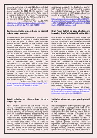 economy contracted by a record 23.9 per cent, but
dramatically improved to -7.5 per cent in the
second quarter. In 2019-20, the economy had
grown 4 per cent and in the current fiscal year, it
is on course to tank by 7 per cent. The consensus
is -7.5-8 per cent with the NSO pegging it at -7
per cent and RBI at -7.5 per cent.
Millennium Post - 11.02.2021
http://www.millenniumpost.in/business/indian-
economy-to-shrink-by-7-in-fy21-431514
coronavirus spread. In the September quarter,
GDP shrank 7.5%. “In our view, the recession
has ended in the last quarter,” said Aditi Nayar,
principal economist at ICRA, pegging December
quarter growth at 0.5-0.8%.
The Economic Times - 15.02.2021
https://epaper.timesgroup.com/Olive/ODN/Th
eEconomicTimes/shared/ShowArticle.aspx?doc
=ETKM%2F2021%2F02%2F15&entity=Ar0101
1&sk=B7CCFCD6&mode=text
Business activity almost back to normal
in February: Nomura
Business activity was nearly back to normal levels
by the first week of February in India as it seemed
like a ‘vaccine pivot’ in activity was underway
without actually waiting for the vaccine, said
global brokerage Nomura. “Overall, ebbing
pandemic risk suggests that the ‘vaccine pivot’ in
activity might be underway without waiting on the
vaccine, leading to faster normalization,” the firm
said in a note on Tuesday. The Nomura India
Business Resumption Index (NIBRI) sharply
picked up to 96.5 for the week ending February 7,
from 94.4 in the previous week, indicating a faster
pace of normalisation over January. The
improvements in the index, which covers high
frequency indicators like mobility indices, power
demand and labour participation, came on the
back of sobre growth in the previous month when
the NIBRI dropped to 92.7 for the week ended
January 24. “Also, the recent Union Budget
suggests the government aims to significantly dial
up spending in Q1 (Q4FY21), which may prove to
be a growth booster,” it added.
The Economic Times - 10.02.2021
https://epaper.timesgroup.com/Olive/ODN/TheEc
onomicTimes/shared/ShowArticle.aspx
High fiscal deficit to pose challenge in
lowering India’s debt/GDP ratio: Fitch
Fitch Ratings on Wednesday said India’s high
fiscal deficit would pose a challenge in lowering
the debt to GDP ratio, which is expected to rise
above 90 per cent in the next five years. It said
India entered the pandemic with little fiscal
headroom from a rating perspective. Its general
government debt/GDP ratio stood at 72 per cent
in 2019, against a median of 42 per cent for
‘BBB’ rated peers. Fitch said the budget points
to a loosening of fiscal policy to support the
country’s ongoing economic recovery from the
pandemic and will consequently lead to a rise in
public debt. The debt/GDP trajectory is core to
our sovereign rating assessment, meaning
higher deficits and a slower consolidation path
will make India’s medium-term growth outlook
take on a more critical role in our analysis, Fitch
Ratings said in a statement. It now expects
public debt/GDP to rise above 90 per cent of
GDP over the next five years, based on the
revised budget targets. However, recent
reforms and policy measures, including those
announced in the budget, could also influence
the rating agency’s growth expectations and its
debt trajectory forecasts.
The Financial Express - 10.02.2021
https://www.financialexpress.com/economy/hi
gh-fiscal-deficit-to-pose-challenge-in-lowering-
indias-debt-gdp-ratio-fitch/2192000/
Retail inflation at 16-mth low, factory
output up 1%
Retail inflation slowed to a16-month low in
January on the back of cooling of some food items,
while industrial output growth clawed back into
positive territory in December, bringing some
cheer for an economy battling a record slump due
to the impact of the deadly pandemic. Data
released by the National Statistical Office (NSO)
on Friday showed retail inflation, as measured by
the consumer price index, eased to 4.1% in
January, slower than the 4.6% recorded in the
previous month. It has moderated sharply from
the 7.6% posted in the year-ago period. Rural
inflation was at 3.2% in January, while in urban
India Inc shows stronger profit growth
in Q3
India Inc registered a strong double-digit, year-
on-year growth in aggregate net profit for the
second straight quarter, primarily helped by
cost optimisation and partly by festive demand
as the economy revived. A majority of the
companies continued to beat street
expectations in the December quarter. In
addition, management commentaries reflected
the upbeat growth scenario. India Inc
registered a strong double-digit, year-on-year
growth in aggregate net profit for the second
straight quarter, primarily helped by cost
optimisation and partly by festive demand as
 
