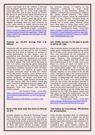 areas it was higher at 5.1%. Inflation in the food
and beverages segment slowed to almost one-
and-a-half year low of 2.7%, while vegetable
prices fell15.8% year-on-year during the month.
But prices of some protein items continued to be
in double digits. Meat and fish prices rose an
annual 12.5% in January, while egg prices were
up 12.9% and oils and fats at 19.7%. Core
inflation (excluding food and fuel) remained at
6.5%, while inflation in health, personal care and
transport also remained high during the month.
The Times of India - 12.02.2021
https://epaper.timesgroup.com/Olive/ODN/Times
OfIndia/shared/ShowArticle.aspx?doc=TOIKM%2
F2021%2F02%2F13&entity=Ar01905&sk=FC79D
B79&mode=text
the economy revived. A majority of the
companies continued to beat street
expectations in the December quarter. In
addition, management commentaries reflected
the upbeat growth scenario. “The ebitda
margins were largely ahead of expectations
driven by cost savings, including lower ad
spends, improving operating leverage and
product mix in some cases. However, there
were clear signs of rising input costs,” said
Vinod Karki, strategy head, ICICI Securities.
The Economic Times - 15.02.2021
https://epaper.timesgroup.com/Olive/ODN/Th
eEconomicTimes/shared/ShowArticle.aspx?doc
=ETKM%2F2021%2F02%2F15&entity=Ar0080
1&sk=80D8E5FA&mode=text
Exports up 10.3% during Feb 1-8:
Official
Continuing with the positive growth, the country's
exports grew by 10.3 per cent to USD 7.3 billion
during the first week of February on account of
strong performance by key sectors such as
engineering and chemicals, an official said on
Wednesday. Imports too increased by a marginal
0.7 per cent to USD 9.84 billion during the week,
the official added. The trade deficit narrowed to
USD 2.54 billion. Engineering goods showcased
the maximum growth and the outbound shipments
witnessed a multifold increase to USD 1.6 billion
during February 1-8. Exports of organic and
inorganic chemicals stood at USD 617 million
during the period. However, some sectors which
recorded negative growth include meat, dairy and
poultry products; oil meals; and fruits and
vegetables. Further, gold imports increased by
70.7 per cent to USD 391.9 million during the
week. Imports of petroleum products dipped 29.5
per cent to USD 951.7 million. Exports in
December 2020 and January had recorded
positive growth.
The Economic Times - 11.02.2021
https://economictimes.indiatimes.com/news/eco
nomy/foreign-trade/exports-up-10-3-pc-during-
feb-1-8-
official/articleshow/80785441.cms?from=mdr
247 CPSEs earned ₹1.78 lakh cr profit
in 2018-19: CAG
India’s national auditor has said that 247 central
public sector enterprises (CPSEs) earned profit
of ₹1.78 lakh crore during 2018-19, of which
73% was contributed by 63 companies in
sectors of petroleum, coal and lignite and
power. However, the Comptroller Auditor
General (CAG) flagged that 189 CPSEs had
accumulated losses of Rs 1.4 lakh crore as on
March 31, 2019, of which net worth of 77
companies had been completely eroded due to
the accumulated losses. “As a result, the
aggregate net worth of these companies had
become negative to the extent of Rs 83,394
crore,” the agency said in the General Purpose
Financial Report of CPSEs laid in Parliament on
Tuesday. It added that 100 CPSEs declared a
dividend of Rs 71,857 crore during the year
2018-19. Out of this, the dividend received or
receivable by central government amounted to
Rs 36,709 crore which represented 9.16%
return on the total investment of over Rs 4 lakh
crore by the Centre in all 434 CPSEs that were
reviewed by the CAG. The agency further said
that return on equity for government from the
247 CPSEs was 18.58% in 2018-19, lower than
19.03% in 225 CPSEs in 2017-18.
The Economic Times - 10.02.2021
https://epaper.timesgroup.com/Olive/ODN/Th
eEconomicTimes/shared/ShowArticle.aspx
Govt’s PSU push puts the shine on Bharat
22 ETF
Investor appetite for Bharat 22 Exchange Traded
Fund, a product that invests in 19 public sector
and three private sector companies, has shot up
in the past month as the government looks to step
up its disinvestment programme. With valuations
of PSUs still below market averages, wealth
managers are asking rich investors to accumulate
'Can babus do everything?’ PM pitches
for privatisation
Prime Minister Narendra Modi on Wednesday
made a strong pitch for a bigger role for the
private sector in the economy, saying that
slandering private enterprise was tantamount to
distrusting the potential of youth and
suspecting their intent. “Wealth creators are
also important for the country, only then wealth
 