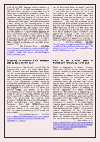 units of the ETF. Average trading volumes of
Bharat 22 ETF on the NSE have doubled to 19.5
lakh units daily compared to 9.09 lakh units a
month ago. Its performance also has picked up in
recent times with the fund being one of the best
performers, returning 14% so far this year. But it
remains a laggard in terms of long-term returns.
Over the past three years, the fund is down about
0.98%. “Going by the renewed thrust of the
government on PSUs, there is a possibility this ETF
doing well from now on,” said Deepak Jasani, head
of retail research, HDFC Securities. Jasani warns
that the continued outperformance depends on
the government’s plans to ‘unlock value’ in PSUs
soon. The government in the recent Budget
announcements sent the right signals to investors.
It budgeted ₹1.75 lakh crore from stake sale in
PSUs, including privatisation of two state-owned
banks in FY22.
The Economic Times - 15.02.2021
https://epaper.timesgroup.com/Olive/ODN/TheEc
onomicTimes/shared/ShowArticle.aspx?doc=ETK
M%2F2021%2F02%2F15&entity=Ar00702&sk=B
B66E702&mode=text
can be distributed. How can wealth reach the
poor, how can jobs be created,” the PM asked.
“If the public sector is important, so is the
participation of private enterprise. Should
members of the IAS alone be tasked with
everything? Have we entrusted the IAS with
running fertiliser factories and chemical
enterprises? Then they are supposed to fly
planes as well. What type of capability have we
acquired by handing over the country to babus.
Babus belong to us and so do the youth. The
more opportunity we give to our youth, the
more he will benefit,” he said. The remark came
against the backdrop of the bold push for
privatisation of PSUs in the Budget and the
allegations that the government planned to
hand over PSUs to private players of its choice.
The Times of India - 11.02.2021
https://epaper.timesgroup.com/Olive/ODN/Ti
mesOfIndia/shared/ShowArticle.aspx?doc=TOI
KM%2F2021%2F02%2F11&entity=Ar00511&s
k=6DFC34ED&mode=text
Targeting to conclude BPCL strategic
sale by June: DIPAM Secy
The government has already invited bids for
strategic sale of BPCL, Air India, Pawan Hans,
BEML, Shipping Corp and Neelachal Ispat Nigam
Ltd. Also, the process of sale of Vizag Steel or RINL
has received Cabinet nod. The government is
targeting to conclude the strategic sale of BPCL in
the June quarter, Department of Investment and
Public Asset Management (DIPAM) Secretary
Tuhin Kanta Pandey said on Thursday. “I think we
are targeting the first quarter (of 2021-22 fiscal).
The engagement is intense now, it is at the due
diligence stage. Our process is of value
maximisation, and we have to take all precautions
to see the value is maximised,” Pandey said at an
event organised by Aditya Birla Sun Life Mutual
Fund. The government has received three
preliminary bids for buying of controlling stake in
India’s second-largest fuel retailer Bharat
Petroleum Corp Ltd (BPCL).Mining-to-oil
conglomerate Vedanta had in November
confirmed putting in an expression of interest
(EoI) for buying the government’s 52.98 per cent
stake in BPCL.
The Financial Express - 11.02.2021
https://www.financialexpress.com/industry/targe
ting-to-conclude-bpcl-strategic-sale-by-june-
dipam-secy/2192910/
BPCL to sell 61.65% stake in
Numaligarh refinery by March-end
Ahead of privatisation of Bharat Petroleum
Corporation (BPCL), the oil marketing major
plans to complete its stake sale in Numaligarh
Refinery (NRL) to Oil India (OIL) and the
government of Assam by the end of March,
director (Finance) N Vijayagopal told on
Tuesday. According to the plan, "The
consortium of OIL and Engineers India Ltd will
acquire 49% and the rest 13.65% will be sold
to the government of Assam," Vijayagopal said
adding the company board at its meeting on
Monday approved the share purchase
agreement. "NRL stake sale is happening at a
rapid pace," he mentioned. "Valuation is being
done by valuers and if things go as planned, the
transaction will be completed by 31 March," he
further added. The completion of the
transaction is subject to the deal getting
requisite government approvals, he noted. The
sale of NRL is considered to be the first step
towards disinvestment of BPCL. In the nation's
biggest privatisation till date, the central
government will sell its entire 52.98% stake in
BPCL. The government earlier indicated that it
expects to complete BPCL privatisation by the
first half of the fiscal beginning April (2021-22).
Mint - 09.02.2021
https://www.livemint.com/companies/news/bp
cl-to-buy-oman-oil-stake-buy-in-bina-refinery-
in-10-days-nrl-stake-sale-by-marchend-
11612873178138.html
 