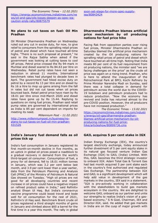 The Economic Times - 12.02.2021
https://energy.economictimes.indiatimes.com/ne
ws/oil-and-gas/oils-losses-deepen-as-opec-iea-
caution-ends-rally/80875579
soon-set-stage-for-more-opec-supply-
iea/80843424
No plans to cut taxes on fuel: Oil Min
Pradhan
Oil Minister Dharmendra Pradhan on Wednesday
ruled out any cut in excise duty, for now, to give
relief to consumers from the spiralling retail prices
of petrol and diesel which have touched all-time
highs. "There is no such proposal at present," he
said in the Rajya Sabha when asked if the
government was looking at cutting taxes to cool
off prices. Petrol price crossed the Rs 94-mark in
Mumbai and diesel soared to Rs 84.63 per litre on
Wednesday. Retail pump rates have not seen a
reduction in almost 11 months. International
benchmark rates had plunged to decade lows in
April. The government had hiked excise duty on
petrol by a record Rs 13 per litre and on diesel by
Rs 16 a litre to mop up gains arising from the fall
in rates but did not cut taxes when oil prices
bounced back. Retail petrol price have risen by Rs
18.01 per litre since mid-March 2020 and diesel
rates have gone up by Rs 15.44. Replying to
questions on rising fuel prices, Pradhan said retail
pump rates are governed by international prices
as India is 85 per cent dependent on imports for
meeting its need.
Millennium Post - 11.02.2021
http://www.millenniumpost.in/business/no-
plans-to-cut-taxes-on-fuel-oil-min-pradhan-
431526
Dharmendra Pradhan blames artificial
price mechanism by oil producing
nations for fuel price hike
Facing flak from opposition parties over rising
fuel prices, Minister Dharmendra Pradhan on
Saturday blamed the artificial price mechanism
created by the Oil producing nations for
spiralling retail prices of petrol and diesel which
have touched an all-time high. Noting that India
meets 80 per cent of its fuel requirement from
oil producing nations, the minister said "we are
facing challenges on the price" as the crude oil
price was again on a rising trend. Pradhan, who
is here to attend the inauguration of the
Petrochemical Park at BPCL Kochi Refinery by
Prime Minister Narendra Modi on Sunday, said
there was a total collapse in demand for
petroleum across the world due to the COVID-
19 lockdown and petroleum producers had to
reduce production. "Now the economy has
revived and India has returned almost to the
pre-COVID position. However, the oil producers
have not increased production."
The Economic Times - 13.02.2021
https://economictimes.indiatimes.com/industr
y/energy/oil-gas/dharmendra-pradhan-
blames-artificial-price-mechanism-by-oil-
producing-nations-for-fuel-price-
hike/articleshow/80899736.cms
India's January fuel demand falls as oil
prices tick up
India's fuel consumption in January registered its
first month-on-month decline in five months, as
an uptick in global oil prices posed a roadblock to
a gradual recovery in demand from the world's
third-largest oil consumer. Consumption of fuel, a
proxy for oil demand, fell to 18.01 million tonnes
in January, which was 3.2 per cent below last
month, and 3.9 per cent lower than a year earlier,
data from the Petroleum Planning and Analysis
Cell (PPAC) of the Ministry of Petroleum & Natural
Gas showed on Tuesday. "High oil prices are not
good for all developing countries and recent
increase in oil prices could have a negative impact
on refined product sales in India," said Refinitiv
analyst Ehsan Ul Haq. But India's coronavirus
vaccine programme could boost travel and bode
well for oil consumption for the rest of 2021,
Refinitiv's Ul Haq said. Benchmark Brent crude oil
prices registered a third straight months of gains
in January and climbed above $60 a barrel for the
first time in a year this month. The rally in global
GAIL acquires 5 per cent stake in IGX
Indian Energy Exchange (IEX), the country's
largest electricity exchange, today announced
further divestment of 5 per cent equity stake in
its natural gas focused venture Indian Gas
Exchange (IGX) to GAIL (India) Limited. With
this, GAIL becomes the third strategic investor
to onboard IGX. Adani Total Gas & Torrent Gas
had last month acquired 5 per cent stake each
in the country's first authorized and regulated
Gas Exchange. The partnership between IGX
and GAIL is a significant development which will
help add value in development of the gas
markets in the country, IEX said in a statement.
"IGX is pro-actively working in collaboration
with the stakeholders to build gas markets
ecosystem in the country. We are delighted to
welcome GAIL onboard as our partner and unite
our strengths to realize India’s vision of a gas-
based economy,” S N Goel, Chairman, IEX and
Director-IGX, said. He added that gas markets
in India are on the cusp of major growth with
 