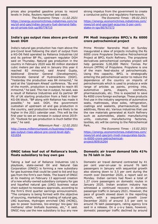 prices also propelled gasoline prices to record
levels in India, Reuters reported last week.
The Economic Times - 11.02.2021
https://energy.economictimes.indiatimes.com/ne
ws/oil-and-gas/indias-january-fuel-demand-falls-
as-oil-prices-tick-up/80778710
strong impetus from the government to create
a conducive policy and regulatory framework.
The Economic Times - 09.02.2021
https://energy.economictimes.indiatimes.com/
news/oil-and-gas/gail-acquires-5-per-cent-
stake-in-igx/80767573
India's gas output rises above pre-Covid
level: DGH
India's natural gas production has risen above the
pre-Covid level following the start of output from
a KG-D6 field operated by Reliance Industries Ltd
and its partner BP Plc, upstream regulator DGH
said on Thursday. Natural gas production in the
country in February 2020 was 80 million standard
cubic meters per day and in January this year it
reached 82 mmscmd, said Anand Gupta,
Additional Director General (Development),
Directorate General of Hydrocarbons (DGH).
"Yesterday the production was 84 mmscmd," he
said at the 'Upstream Ahead' conference. "By end
of the month, production is expected to reach 85
mmscmd," he said. The rise in output, he said, was
a result of Reliance Industries and its partner BP
Plc of UK starting production from a field in their
KG-D6 block. "BP along with Reliance has made it
possible," he said. DGH, the government
custodian of upstream oil and gas production in
the country, said production levels are likely to be
higher in the 2021 calendar year. This will be the
first year to see an increase in output since 2019-
20. "Outlook for gas production is much better this
year," he said.
Millennium Post - 12.02.2021
http://www.millenniumpost.in/business/indias-
gas-output-rises-above-pre-covid-level-dgh-
431654
PM Modi inaugurates BPCL's Rs 6000
crore petrochemical project
Prime Minister Narendra Modi on Sunday
inaugurated a slew of projects including the Rs
6000 crore Propylene Derivative Petrochemical
Project at BPCL Kochi Refinery. The propylene
derivatives petrochemical complex project will
help generate 5,00,000 Metric Tonnes Per
Annum (MTPA) of Propylene. Propylene is one
of the main feed-stocks of petrochemicals.
Using this capacity, BPCL is strategically
entering the petrochemical sector to reduce the
dependence of the country on imports of
petrochemicals which is used to produce a wide
range of articles as paints, printing inks,
automotive parts, diapers, cosmetics,
pharmaceuticals, etc. This is expected to save
Rs 4000 crore foreign exchange. These products
find use in the industry segments of automotive
seats, mattresses, shoe soles, refrigeration,
coatings and sealants, pharmaceutical, food
additives, fibres etc. Various industries that use
the raw materials generated at Kochi Refinery
such as automobiles, plastic manufacturing
units, costumes manufacturing factories,
textiles, etc will be coming to the Petrochemical
Park.
The Economic Times - 15.02.2021
https://energy.economictimes.indiatimes.com/
news/oil-and-gas/pm-modi-inaugurates-bpcls-
rs-6000-crore-petrochemical-
project/80916264
ONGC takes leaf out of Reliance's book,
floats subsidiary to buy own gas
Taking a leaf out of Reliance Industries Ltd.’s
playbook, state-owned Oil and Natural Gas
Corporation (ONGC) is forming a new subsidiary
for gas business that could be used to bid and buy
gas from the firm's own fields. The board of ONGC
at its meeting on February 13 approved creation
of a new wholly-owned subsidiary company for gas
and liquefied natural gas (LNG) business value
chain subject to necessary approvals, according to
the firm's third quarter earnings announcement.
"The company is being formed with the objective
of sourcing, marketing and trading of natural gas,
LNG business, Hydrogen enriched CNG (HCNG),
gas to power business, bio-energy/ bio-gas/ bio
methane/ other biofuels business, etc," it said.
ONGC may use the new subsidiary to buy any new
Domestic air travel demand falls 41%
to 76 lakh in Jan
Domestic air travel demand contracted by 41
per cent year-on-year to around 76 lakh
passengers in January with sequential growth
also slowing down to 3.5 per cent during the
month over December 2020, a report said on
Monday. Indian carriers had flown a total of
1.27 crore passengers on domestic routes in
January 2020. Indian aviation industry has
witnessed a continued recovery in domestic
passenger traffic in January 2021. However, the
pace of growth slowed down in the reporting
month, with a sequential growth (over
December 2020) of around 3.5 per cent to
around 76 lakh passengers, rating agency Icra
said in a release. On a y-o-y basis, however,
domestic passenger traffic declined by around
 