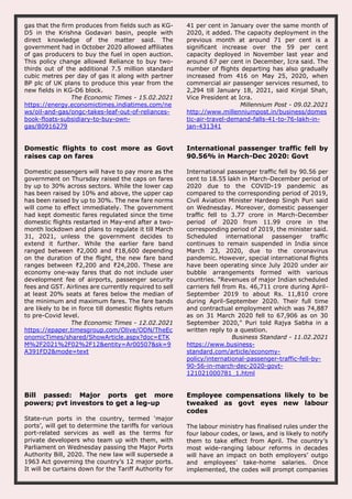 gas that the firm produces from fields such as KG-
D5 in the Krishna Godavari basin, people with
direct knowledge of the matter said. The
government had in October 2020 allowed affiliates
of gas producers to buy the fuel in open auction.
This policy change allowed Reliance to buy two-
thirds out of the additional 7.5 million standard
cubic metres per day of gas it along with partner
BP plc of UK plans to produce this year from the
new fields in KG-D6 block.
The Economic Times - 15.02.2021
https://energy.economictimes.indiatimes.com/ne
ws/oil-and-gas/ongc-takes-leaf-out-of-reliances-
book-floats-subsidiary-to-buy-own-
gas/80916279
41 per cent in January over the same month of
2020, it added. The capacity deployment in the
previous month at around 71 per cent is a
significant increase over the 59 per cent
capacity deployed in November last year and
around 67 per cent in December, Icra said. The
number of flights departing has also gradually
increased from 416 on May 25, 2020, when
commercial air passenger services resumed, to
2,294 till January 18, 2021, said Kinjal Shah,
Vice President at Icra.
Millennium Post - 09.02.2021
http://www.millenniumpost.in/business/domes
tic-air-travel-demand-falls-41-to-76-lakh-in-
jan-431341
Domestic flights to cost more as Govt
raises cap on fares
Domestic passengers will have to pay more as the
government on Thursday raised the caps on fares
by up to 30% across sectors. While the lower cap
has been raised by 10% and above, the upper cap
has been raised by up to 30%. The new fare norms
will come to effect immediately. The government
had kept domestic fares regulated since the time
domestic flights restarted in May-end after a two-
month lockdown and plans to regulate it till March
31, 2021, unless the government decides to
extend it further. While the earlier fare band
ranged between ₹2,000 and ₹18,600 depending
on the duration of the flight, the new fare band
ranges between ₹2,200 and ₹24,200. These are
economy one-way fares that do not include user
development fee of airports, passenger security
fees and GST. Airlines are currently required to sell
at least 20% seats at fares below the median of
the minimum and maximum fares. The fare bands
are likely to be in force till domestic flights return
to pre-Covid level.
The Economic Times - 12.02.2021
https://epaper.timesgroup.com/Olive/ODN/TheEc
onomicTimes/shared/ShowArticle.aspx?doc=ETK
M%2F2021%2F02%2F12&entity=Ar00507&sk=9
A391FD2&mode=text
International passenger traffic fell by
90.56% in March-Dec 2020: Govt
International passenger traffic fell by 90.56 per
cent to 18.55 lakh in March-December period of
2020 due to the COVID-19 pandemic as
compared to the corresponding period of 2019,
Civil Aviation Minister Hardeep Singh Puri said
on Wednesday. Moreover, domestic passenger
traffic fell to 3.77 crore in March-December
period of 2020 from 11.99 crore in the
corresponding period of 2019, the minister said.
Scheduled international passenger traffic
continues to remain suspended in India since
March 23, 2020, due to the coronavirus
pandemic. However, special international flights
have been operating since July 2020 under air
bubble arrangements formed with various
countries. "Revenues of major Indian scheduled
carriers fell from Rs. 46,711 crore during April-
September 2019 to about Rs. 11,810 crore
during April-September 2020. Their full time
and contractual employment which was 74,887
as on 31 March 2020 fell to 67,906 as on 30
September 2020," Puri told Rajya Sabha in a
written reply to a question.
Business Standard - 11.02.2021
https://www.business-
standard.com/article/economy-
policy/international-passenger-traffic-fell-by-
90-56-in-march-dec-2020-govt-
121021000781_1.html
Bill passed: Major ports get more
powers; pvt investors to get a leg-up
State-run ports in the country, termed ‘major
ports’, will get to determine the tariffs for various
port-related services as well as the terms for
private developers who team up with them, with
Parliament on Wednesday passing the Major Ports
Authority Bill, 2020. The new law will supersede a
1963 Act governing the country’s 12 major ports.
It will be curtains down for the Tariff Authority for
Employee compensations likely to be
tweaked as govt eyes new labour
codes
The labour ministry has finalised rules under the
four labour codes, or laws, and is likely to notify
them to take effect from April. The country’s
most wide-ranging labour reforms in decades
will have an impact on both employers’ outgo
and employees’ take-home salaries. Once
implemented, the codes will prompt companies
 