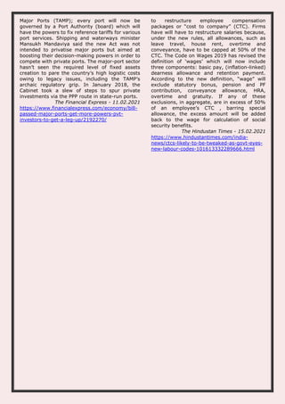 Major Ports (TAMP); every port will now be
governed by a Port Authority (board) which will
have the powers to fix reference tariffs for various
port services. Shipping and waterways minister
Mansukh Mandaviya said the new Act was not
intended to privatise major ports but aimed at
boosting their decision-making powers in order to
compete with private ports. The major-port sector
hasn’t seen the required level of fixed assets
creation to pare the country’s high logistic costs
owing to legacy issues, including the TAMP’s
archaic regulatory grip. In January 2018, the
Cabinet took a slew of steps to spur private
investments via the PPP route in state-run ports.
The Financial Express - 11.02.2021
https://www.financialexpress.com/economy/bill-
passed-major-ports-get-more-powers-pvt-
investors-to-get-a-leg-up/2192270/
to restructure employee compensation
packages or “cost to company” (CTC). Firms
have will have to restructure salaries because,
under the new rules, all allowances, such as
leave travel, house rent, overtime and
conveyance, have to be capped at 50% of the
CTC. The Code on Wages 2019 has revised the
definition of ‘wages’ which will now include
three components: basic pay, (inflation-linked)
dearness allowance and retention payment.
According to the new definition, “wage” will
exclude statutory bonus, pension and PF
contribution, conveyance allowance, HRA,
overtime and gratuity. If any of these
exclusions, in aggregate, are in excess of 50%
of an employee’s CTC , barring special
allowance, the excess amount will be added
back to the wage for calculation of social
security benefits.
The Hindustan Times - 15.02.2021
https://www.hindustantimes.com/india-
news/ctcs-likely-to-be-tweaked-as-govt-eyes-
new-labour-codes-101613332289666.html
 
