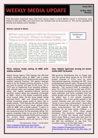(This document comprises news clips from various media in which Balmer Lawrie is mentioned, news
related to GOI and PSEs, and news from the verticals that we do business in. This will be uploaded on
intranet and website every Monday.)
Balmer Lawrie in News
Fitch retains India rating at BBB with
stable outlook
Global ratings agency Fitch Ratings has affirmed
India's sovereign rating at ‘BBB-’ with a stable
outlook on the back of a robust growth outlook and
resilient external finances. The agency forecast
India to be the fastest growing economy in FY24
but said its growth will slow to 6% from 7% in
FY23 due to headwinds from elevated inflation,
high interest rates and subdued global demand,
along with fading pandemic-induced pent-up
demand. India’s rating has remained unchanged
at ‘BBB-’, which is the lowest investment grade,
since August 2006. All the three global rating
agencies—Fitch, S&P and Moody’s—have the
lowest investment grade rating on India, with a
stable outlook. “Fitch Ratings has affirmed India's
long-term foreign currency issuer default rating
(IDR) at ‘BBB-’ with a stable outlook,” it said in a
statement, adding strong growth potential was a
key supporting factor for the sovereign rating. The
agency projected India to be one of the fastest
growing sovereigns globally clocking 6% growth in
the current fiscal, supported by resilient
investment prospects, which will rise to 6. 7% in
2024-25.
The Economic Times - 10.05.2023
https://epaper.timesgroup.com/article-
share?article=10_05_2023_007_011_etkc_ET
Das: Global agencies wrong on lower
India GDP forecasts
RBI governor Shaktikanta Das on Friday said
that the central bank stands by its FY24 GDP
growth forecast of 6.5% even as some
international agencies, including the IMF, have
projected lower growth rates. The governor said
that the RBI has shared its rationale with global
agencies. “The country’s GDP is expected to
grow 7% in FY23. For the current year (FY24),
we have given a projection of 6.5%, and we are
quite optimistic and fairly confident that the
actual growth will be close to that,” said Das.
He added that if the growth projection
materialises, 15% of the world’s growth in the
current financial year will come from India,
“which is not a mean achievement”. Days after
the RBI forecast a6. 5% growth in its April 23
policy announcement, the IMF slashed its
projection by 20 basis points (100bps = 1
percentage point) to 5.9% citing global
slowdown. The governor, speaking at the
launch of former Niti Aayog chief Amitabh
Kant’s book ‘Made in India’, also said that the
latest inflation headline number of 4.7% gave
the RBI the confidence to say that “the
monetary policy is on the right track”.
The Times of India - 13.05.2023
https://epaper.timesgroup.com/article-
share?article=13_05_2023_015_003_toikc_TO
I
WEEKLY MEDIA UPDATE
Issue 602
15 May 2023
Monday
Kaleidoscope -
May
 